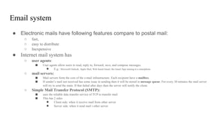 Email system
● Electronic mails have following features compare to postal mail:
○ fast,
○ easy to distribute
○ Inexpensive
● Internet mail system has
○ user agents:
■ User agents allow users to read, reply to, forward, save, and compose messages.
● E.g.: Microsoft Outlook, Apple Mail, Web based Gmail, the Gmail App running in a smartphone
○ mail servers:
■ Mail servers form the core of the e-mail infrastructure. Each recipient have a mailbox.
■ If sender’s mail not received has some issue in sending then it will be stored in message queue. For every 30 minutes the mail server
will try to send the main. If that failed after days then the server will notify the client.
○ Simple Mail Transfer Protocol (SMTP):
■ uses the reliable data transfer service of TCP to transfer mail
■ This has 2 sides
● Client side: when it receive mail from other server
● Server side: when it send mail t other server
 