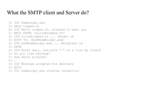 What the SMTP client and Server do?
S: 220 hamburger.edu
C: HELO crepes.fr
S: 250 Hello crepes.fr, pleased to meet you
C: MAIL FROM: <alice@crepes.fr>
S: 250 alice@crepes.fr ... Sender ok
C: RCPT TO: <bob@hamburger.edu>
S: 250 bob@hamburger.edu ... Recipient ok
C: DATA
S: 354 Enter mail, end with ”.” on a line by itself
C: Do you like ketchup?
C: How about pickles?
C: .
S: 250 Message accepted for delivery
C: QUIT
S: 221 hamburger.edu closing connection
 