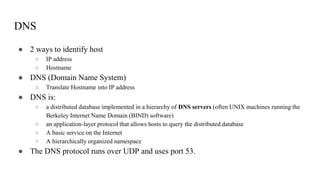 DNS
● 2 ways to identify host
○ IP address
○ Hostname
● DNS (Domain Name System)
○ Translate Hostname into IP address
● DNS is:
○ a distributed database implemented in a hierarchy of DNS servers (often UNIX machines running the
Berkeley Internet Name Domain (BIND) software)
○ an application-layer protocol that allows hosts to query the distributed database
○ A basic service on the Internet
○ A hierarchically organized namespace
● The DNS protocol runs over UDP and uses port 53.
 