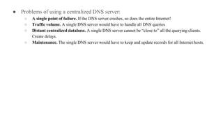 ● Problems of using a centralized DNS server:
○ A single point of failure. If the DNS server crashes, so does the entire Internet!
○ Traffic volume. A single DNS server would have to handle all DNS queries
○ Distant centralized database. A single DNS server cannot be “close to” all the querying clients.
Create delays.
○ Maintenance. The single DNS server would have to keep and update records for all Internet hosts.
 