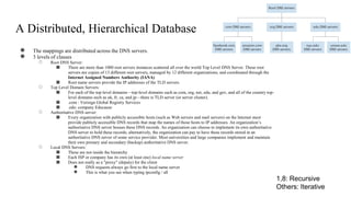 A Distributed, Hierarchical Database
● The mappings are distributed across the DNS servers.
● 3 levels of classes
○ Root DNS Server:
■ There are more than 1000 root servers instances scattered all over the world Top Level DNS Server. These root
servers are copies of 13 different root servers, managed by 12 different organizations, and coordinated through the
Internet Assigned Numbers Authority (IANA)
■ Root name servers provide the IP addresses of the TLD servers.
○ Top Level Domain Servers:
■ For each of the top-level domains—top-level domains such as com, org, net, edu, and gov, and all of the country top-
level domains such as uk, fr, ca, and jp—there is TLD server (or server cluster).
■ .com : Verisign Global Registry Services
■ .edu: company Educause
○ Authoritative DNS server:
■ Every organization with publicly accessible hosts (such as Web servers and mail servers) on the Internet must
provide publicly accessible DNS records that map the names of those hosts to IP addresses. An organization’s
authoritative DNS server houses these DNS records. An organization can choose to implement its own authoritative
DNS server to hold these records; alternatively, the organization can pay to have these records stored in an
authoritative DNS server of some service provider. Most universities and large companies implement and maintain
their own primary and secondary (backup) authoritative DNS server.
○ Local DNS Servers:
■ These are not inside the hierarchy
■ Each ISP or company has its own (at least one) local name server
■ Does not really as a "proxy" (deputy) for the client
● DNS requests always go first to the local name server
● This is what you see when typing ipconfig / all
1,8: Recursive
Others: Iterative
 