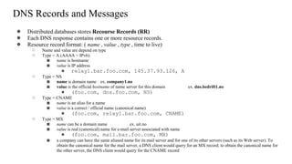 DNS Records and Messages
● Distributed databases stores Recourse Records (RR)
● Each DNS response contains one or more resource records.
● Resource record format: ( name , value , type , time to live)
○ Name and value are depend on type
○ Type = A (AAAA = IPv6):
■ name is hostname
■ value is IP address
● relay1.bar.foo.com, 145.37.93.126, A
○ Type = NS
■ name is domain name ex. company1.no
■ value is the official hostname of name server for this domain ex. dns.bedrift1.no
● (foo.com, dns.foo.com, NS)
○ Type = CNAME
■ name is an alias for a name
■ value is a correct / official name (canonical name)
● (foo.com, relay1.bar.foo.com, CNAME)
○ Type = MX
■ name can be a domain name ex. uit.no
■ value is real (canonical) name for e-mail server associated with name
● (foo.com, mail.bar.foo.com, MX)
■ a company can have the same aliased name for its mail server and for one of its other servers (such as its Web server). To
obtain the canonical name for the mail server, a DNS client would query for an MX record; to obtain the canonical name for
the other server, the DNS client would query for the CNAME record
 