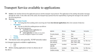 Transport Service available to applications
● Socket is the interface between the application process and the transport- layer protocol. The application at the sending side pushes messages
through the socket. At the other side of the socket, the transport-layer protocol has the responsibility of getting the messages to the socket of
the receiving process.
● Services:
○ Reliable Data Transfer
■ No losing data from sending end to receiving end. Some loss tolerant applications allow slow amount of data loss
○ Throughput
■ the rate at which the sending process can deliver
bits to the receiving process
● bandwidth-sensitive applications have
specific throughput requirements,
● elastic applications can make use of as much,
or as little, throughput as happens to be available
○ Timing
○ Security
● The Internet (and, more generally, TCP/IP networks) makes
two transport protocols available to applications,
○ UDP
○ TCP
● Before creating application we have to choose one of
the above
 