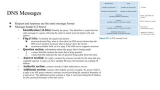 DNS Messages
● Request and response use the same message format
● Message header (12 bytes):
○ Identification (16 bits): Identify the query. This identifier is copied into the
reply message to a query, allowing the client to match received replies with sent
queries.
○ Flag (1 bit): To identify the request and answer.
■ recursion-desired flag: when a client (host or DNS server) desires that the
DNS server perform recursion when it doesn’t have the record.
■ recursion-available field: set in a reply if the DNS server supports recursion
○ Question section: information about the query that is being made.
1. a name field that contains the name that is being queried,
2. a type field that indicates the type of question being asked about the name
○ Answer section: In a reply. contains the resource records for the name that was
originally queried. A reply can have multiple RR since the hostname has multiple IP
address.
○ Authority section: contains records of other authoritative servers.
○ Additional section: contains other helpful records. Example, the answer field in
a reply to an MX query contains a resource record providing the canonical hostname of
a mail server. The additional section contains a Type A record providing the IP address
for the canonical hostname of the mail server.
 