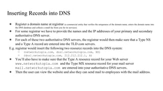 Inserting Records into DNS
● Register a domain name at registrar (a commercial entity that verifies the uniqueness of the domain name, enters the domain name into
the DNS database and collects a small fee from you for its services)
● For some registrar we have to provide the names and the IP addresses of your primary and secondary
authoritative DNS server.
● For each of these two authoritative DNS servers, the registrar would then make sure that a Type NS
and a Type A record are entered into the TLD com servers.
E.g. registrar would insert the following two resource records into the DNS system:
○ (networkutopia.com, dns1.networkutopia.com, NS)
○ (dns1.networkutopia.com, 212.212.212.1, A)
● You’ll also have to make sure that the Type A resource record for your Web server
www.networkutopia.com and the Type MX resource record for your mail server
mail.networkutopia.com are entered into your authoritative DNS servers.
● Then the user can view the website and also they can send mail to employees with the mail address.
 