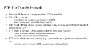 FTP (File Transfer Protocol)
● Transfer file between computers where FTP is installed
● Client/Server model
○ Client: Initiate the connection, run the client part of FTP
○ Server: Run the server part of FTP, listen to port 21
● HTTP and FTP are similar in some manners. They are used in file transfer and both
are based on TCP
● FTP opens 2 parallel TCP connections for the following reasons:
○ Control: Exchange command between client and server
○ Data: In the form of files to or from the server
● FTP server maintains state ( state ), e.g.: current directory, previous authentication,
etc.
○ Limits the number of concurrent FTP connections a server has can handle
 