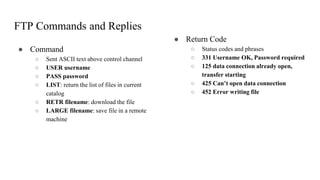 FTP Commands and Replies
● Command
○ Sent ASCII text above control channel
○ USER username
○ PASS password
○ LIST: return the list of files in current
catalog
○ RETR filename: download the file
○ LARGE filename: save file in a remote
machine
● Return Code
○ Status codes and phrases
○ 331 Username OK, Password required
○ 125 data connection already open,
transfer starting
○ 425 Can’t open data connection
○ 452 Error writing file
 