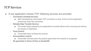 TCP Services
● If one application choose TCP, following services are provided:
○ Connection oriented services:
■ After Handshaking a full duplex TCP connection is exist. At the end the application
should tear down the connection
○ Reliable Data Transfer Service:
■ The stream bytes passed by the application to socket will be at the receiving end without
any losses or duplication.
○ Flow Control:
■ Transmitter does not flood the receiver
○ Accumulation control:
■ Transmitter will slow down the packet speed when the network is congested
○ No guarantee in terms of time or bandwidth
 