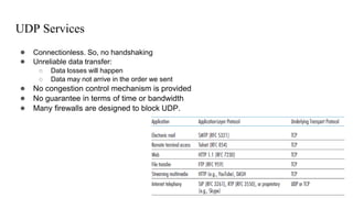 UDP Services
● Connectionless. So, no handshaking
● Unreliable data transfer:
○ Data losses will happen
○ Data may not arrive in the order we sent
● No congestion control mechanism is provided
● No guarantee in terms of time or bandwidth
● Many firewalls are designed to block UDP.
 