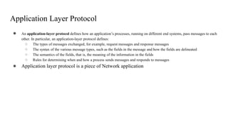 Application Layer Protocol
● An application-layer protocol defines how an application’s processes, running on different end systems, pass messages to each
other. In particular, an application-layer protocol defines:
○ The types of messages exchanged, for example, request messages and response messages
○ The syntax of the various message types, such as the fields in the message and how the fields are delineated
○ The semantics of the fields, that is, the meaning of the information in the fields
○ Rules for determining when and how a process sends messages and responds to messages
● Application layer protocol is a piece of Network application
 