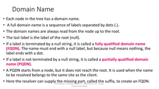 Domain Name
• Each node in the tree has a domain name.
• A full domain name is a sequence of labels separated by dots (.).
• The domain names are always read from the node up to the root.
• The last label is the label of the root (null).
• If a label is terminated by a null string, it is called a fully qualified domain name
(FQDN). The name must end with a null label, but because null means nothing, the
label ends with a dot.
• If a label is not terminated by a null string, it is called a partially qualified domain
name (PQDN).
• A PQDN starts from a node, but it does not reach the root. It is used when the name
to be resolved belongs to the same site as the client.
• Here the resolver can supply the missing part, called the suffix, to create an FQDN.
Dr.T.Abirami , Associate Professor , Department of IT , Kongu
Engineering College
 