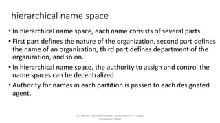 hierarchical name space
• In hierarchical name space, each name consists of several parts.
• First part defines the nature of the organization, second part defines
the name of an organization, third part defines department of the
organization, and so on.
• In hierarchical name space, the authority to assign and control the
name spaces can be decentralized.
• Authority for names in each partition is passed to each designated
agent.
Dr.T.Abirami , Associate Professor , Department of IT , Kongu
Engineering College
 