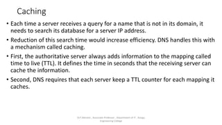 Caching
• Each time a server receives a query for a name that is not in its domain, it
needs to search its database for a server IP address.
• Reduction of this search time would increase efficiency. DNS handles this with
a mechanism called caching.
• First, the authoritative server always adds information to the mapping called
time to live (TTL). It defines the time in seconds that the receiving server can
cache the information.
• Second, DNS requires that each server keep a TTL counter for each mapping it
caches.
Dr.T.Abirami , Associate Professor , Department of IT , Kongu
Engineering College
 
