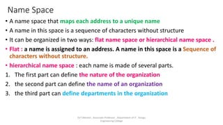 Name Space
• A name space that maps each address to a unique name
• A name in this space is a sequence of characters without structure
• It can be organized in two ways: flat name space or hierarchical name space .
• Flat : a name is assigned to an address. A name in this space is a Sequence of
characters without structure.
• hierarchical name space : each name is made of several parts.
1. The first part can define the nature of the organization
2. the second part can define the name of an organization
3. the third part can define departments in the organization
Dr.T.Abirami , Associate Professor , Department of IT , Kongu
Engineering College
 