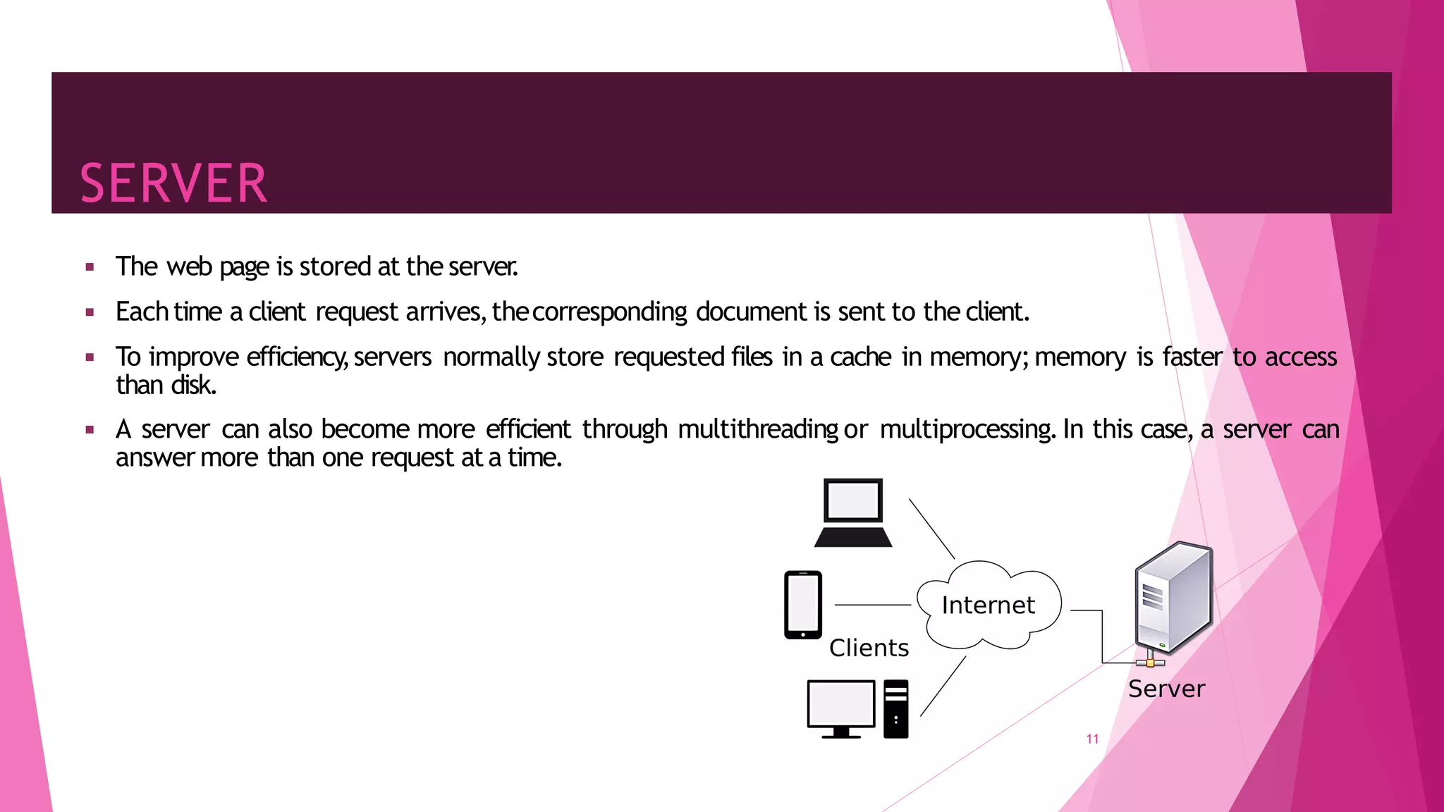 SERVER
11
◾ The web page is stored at the server
.
◾ Eachtime a client request arrives,thecorresponding document is sent to the client.
◾ To improve efficiency
,servers normally store requested files in a cache in memory;memory is faster to access
than disk.
◾ A server can also become more efficient through multithreading or multiprocessing.In this case, a server can
answer more than one request ata time.
 