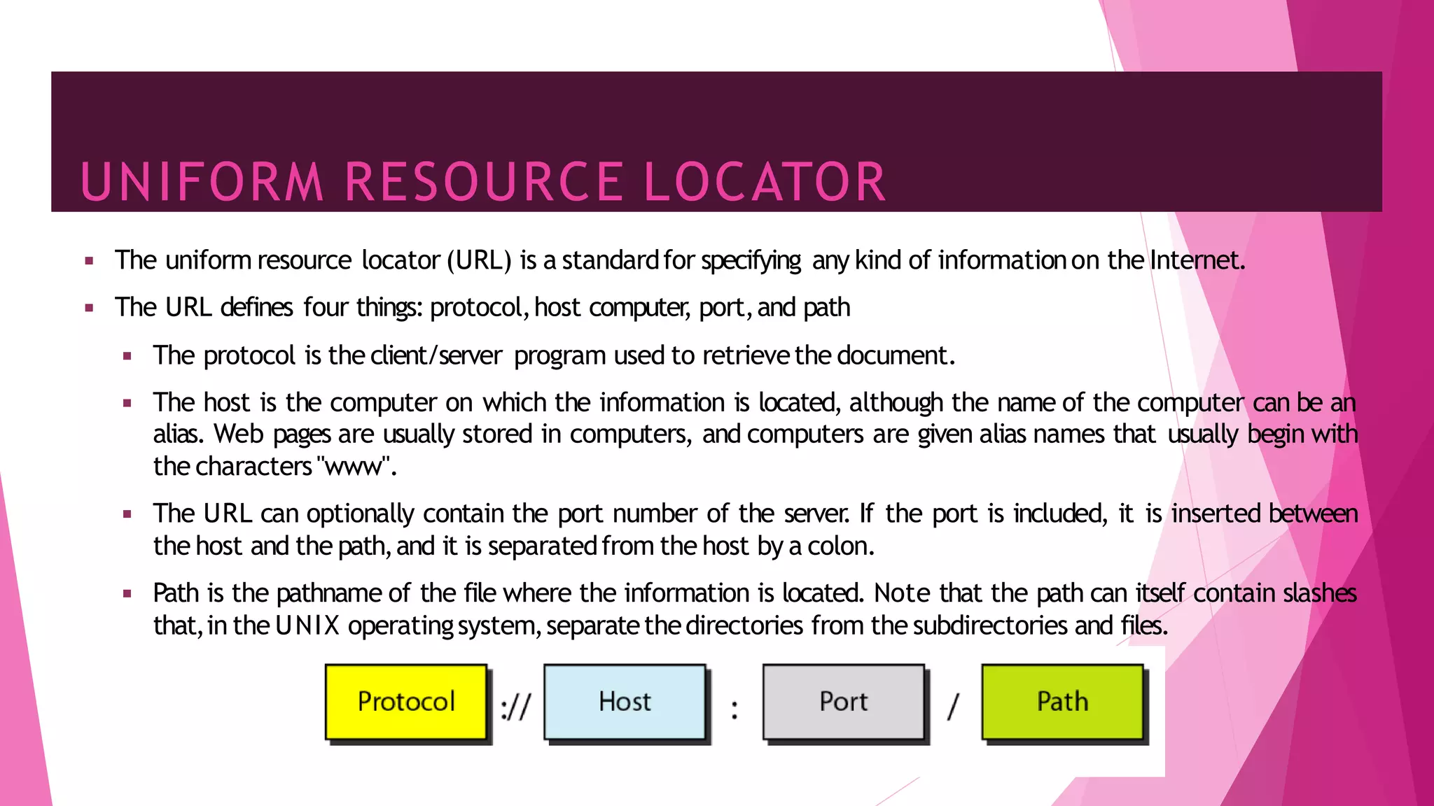 UNIFORM RESOURCE LOCATOR
12
◾ The uniform resource locator (URL) is a standardfor specifying any kind of informationon the Internet.
◾ The URL defines four things: protocol,host computer
, port,and path
◾ The protocol is the client/server program used to retrievethe document.
◾ The host is the computer on which the information is located, although the name of the computer can be an
alias. Web pages are usually stored in computers, and computers are given alias names that usually begin with
the characters"www".
◾ The URL can optionally contain the port number of the server
. If the port is included, it is inserted between
the host and the path,and it is separatedfrom the host by a colon.
◾ Path is the pathname of the file where the information is located. Note that the path can itself contain slashes
that,in the UNIX operatingsystem,separatethedirectories from the subdirectories and files.
 