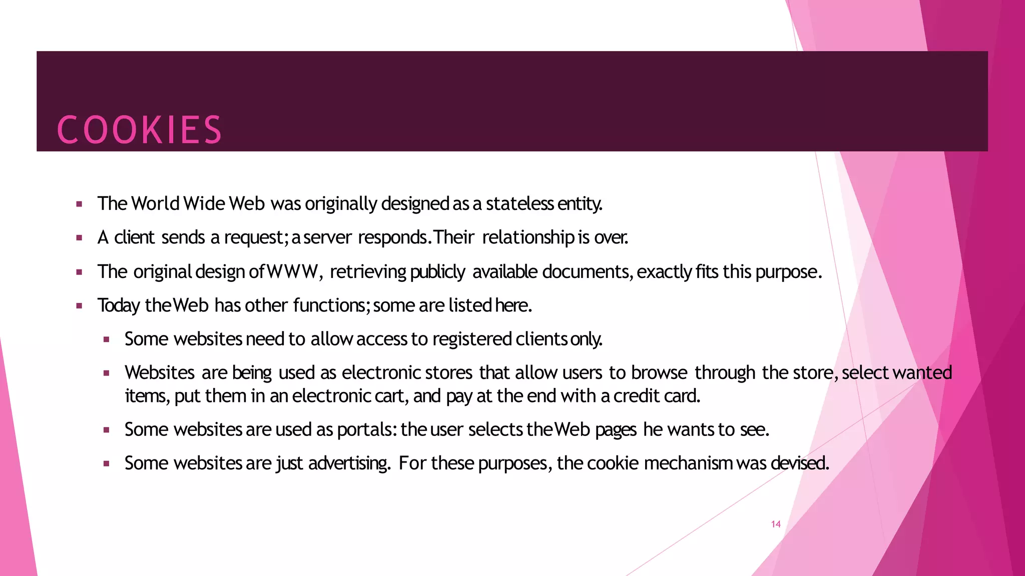 COOKIES
14
◾ The World Wide Web was originally designedasa statelessentity
.
◾ A client sends a request;aserver responds.Their relationshipis over
.
◾ The originaldesign ofWWW, retrieving publicly available documents,exactlyfits this purpose.
◾ T
oday theWeb has other functions;some are listedhere.
◾ Some websitesneed to allowaccessto registered clientsonly
.
◾ Websites are being used as electronic stores that allow users to browse through the store,selectwanted
items,put them in an electroniccart,and pay at the end with acredit card.
◾ Some websitesare used as portals:theuser selectstheWeb pages he wantsto see.
◾ Some websitesare just advertising. For these purposes,the cookie mechanismwas devised.
 