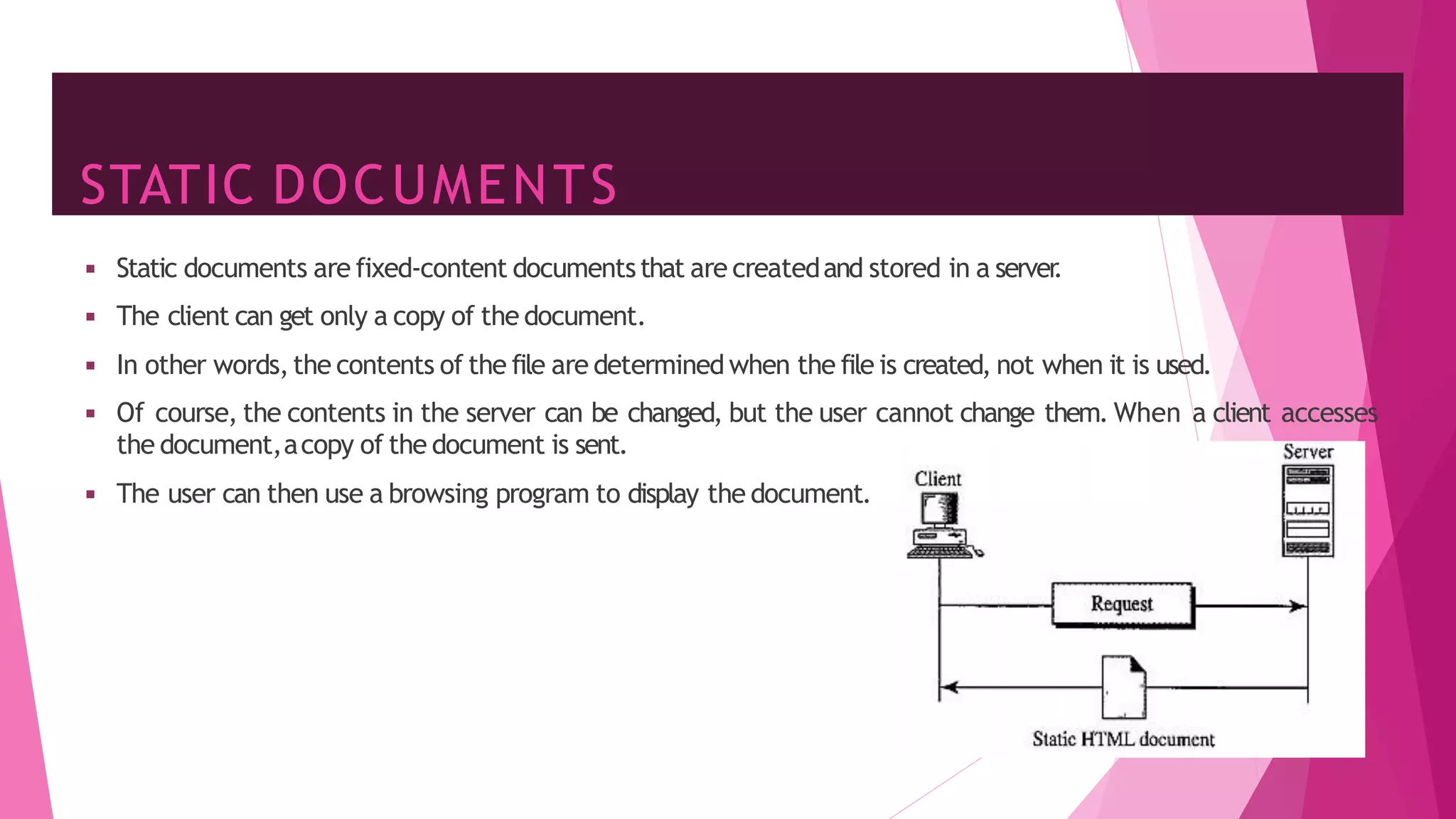STATIC DOCUMENTS
16
◾ Static documents are fixed-content documentsthat are createdand stored in a server
.
◾ The client can get only a copy of the document.
◾ In other words,the contents of the file are determined when the file is created, not when it is used.
◾ Of course, the contents in the server can be changed, but the user cannot change them. When a client accesses
the document,acopy of the document is sent.
◾ The user can then use a browsing program to display the document.
 