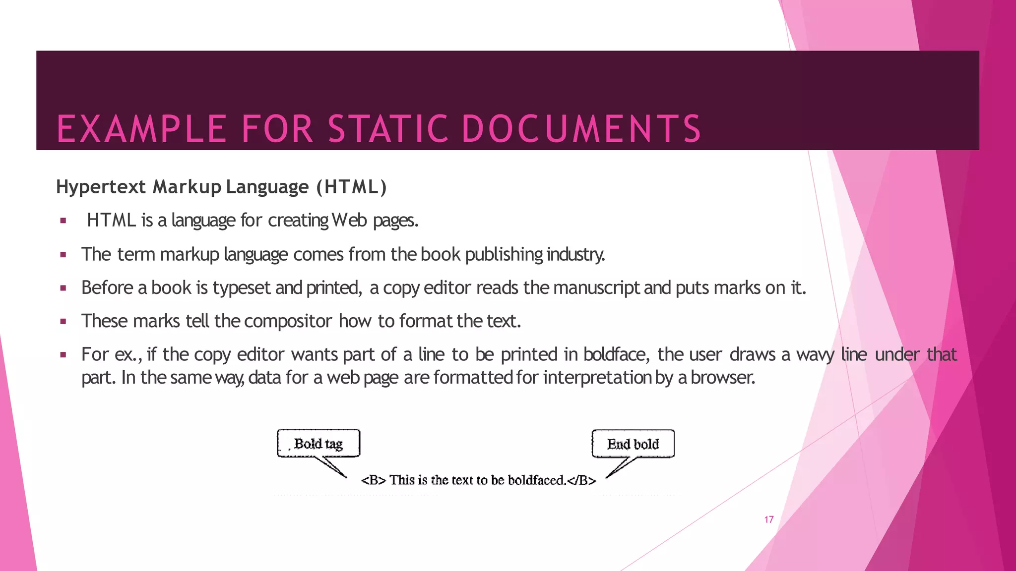 EXAMPLE FOR STATIC DOCUMENTS
17
Hypertext Markup Language (HTML)
◾ HTML is a language for creatingWeb pages.
◾ The term markup language comes from the book publishingindustry
.
◾ Before a book is typeset and printed, a copy editor reads the manuscriptand puts marks on it.
◾ These marks tell the compositor how to formatthe text.
◾ For ex.,if the copy editor wants part of a line to be printed in boldface, the user draws a wavy line under that
part. In the sameway
,data for a web page are formattedfor interpretationby abrowser.
 
