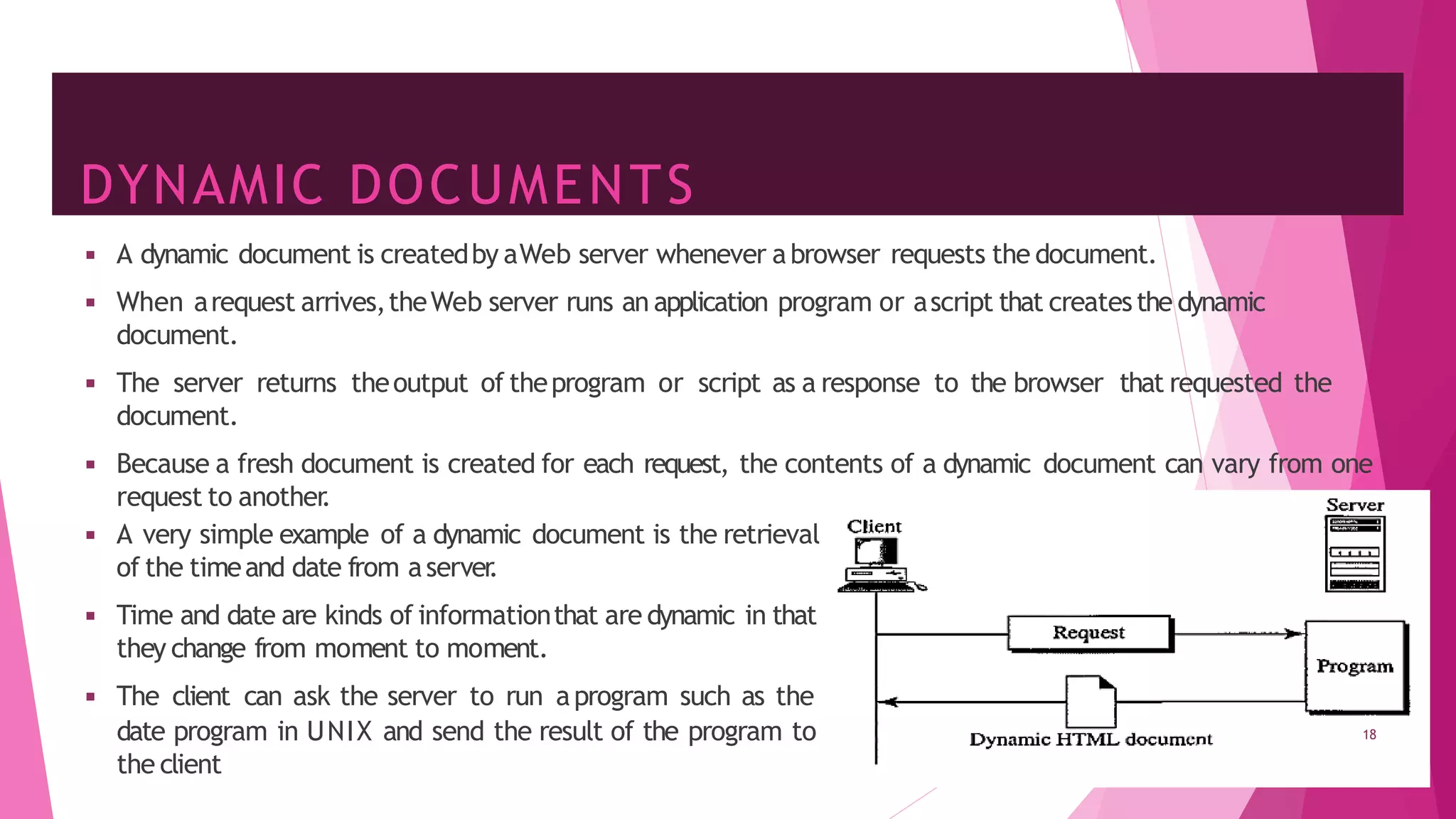 DYNAMIC DOCUMENTS
◾ A dynamic document is createdby aWeb server whenever abrowser requests the document.
◾ When arequest arrives,theWeb server runs an application program or ascript that createsthe dynamic
document.
◾ The server returns theoutput of theprogram or script as a response to the browser that requested the
document.
◾ Because a fresh document is created for each request, the contents of a dynamic document can vary from one
request to another
.
◾ A very simple example of a dynamic document is the retrieval
of the timeand date from aserver
.
◾ Time and date are kinds of informationthat are dynamic in that
they change from moment to moment.
◾ The client can ask the server to run aprogram such as the
date program in UNIX and send the result of the program to
the client
18
 