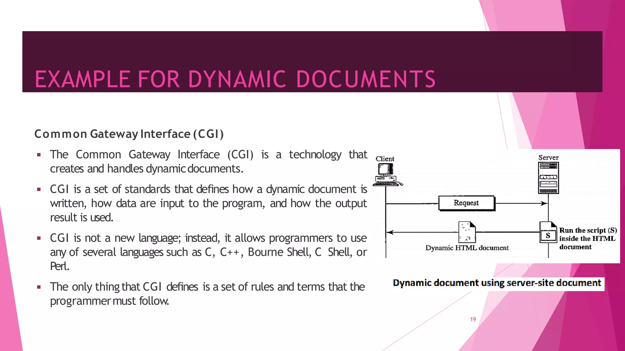 EXAMPLE FOR DYNAMIC DOCUMENTS
19
Common Gateway Interface (CGI)
◾ The Common Gateway Interface (CGI) is a technology that
creates and handles dynamicdocuments.
◾ CGI is a set of standards that defines how a dynamic document is
written, how data are input to the program, and how the output
result is used.
◾ CGI is not a new language; instead, it allows programmers to use
any of several languages such as C, C++, Bourne Shell, C Shell, or
Perl.
◾ The only thingthat CGI defines is a set of rules and terms that the
programmermust follow
.
 