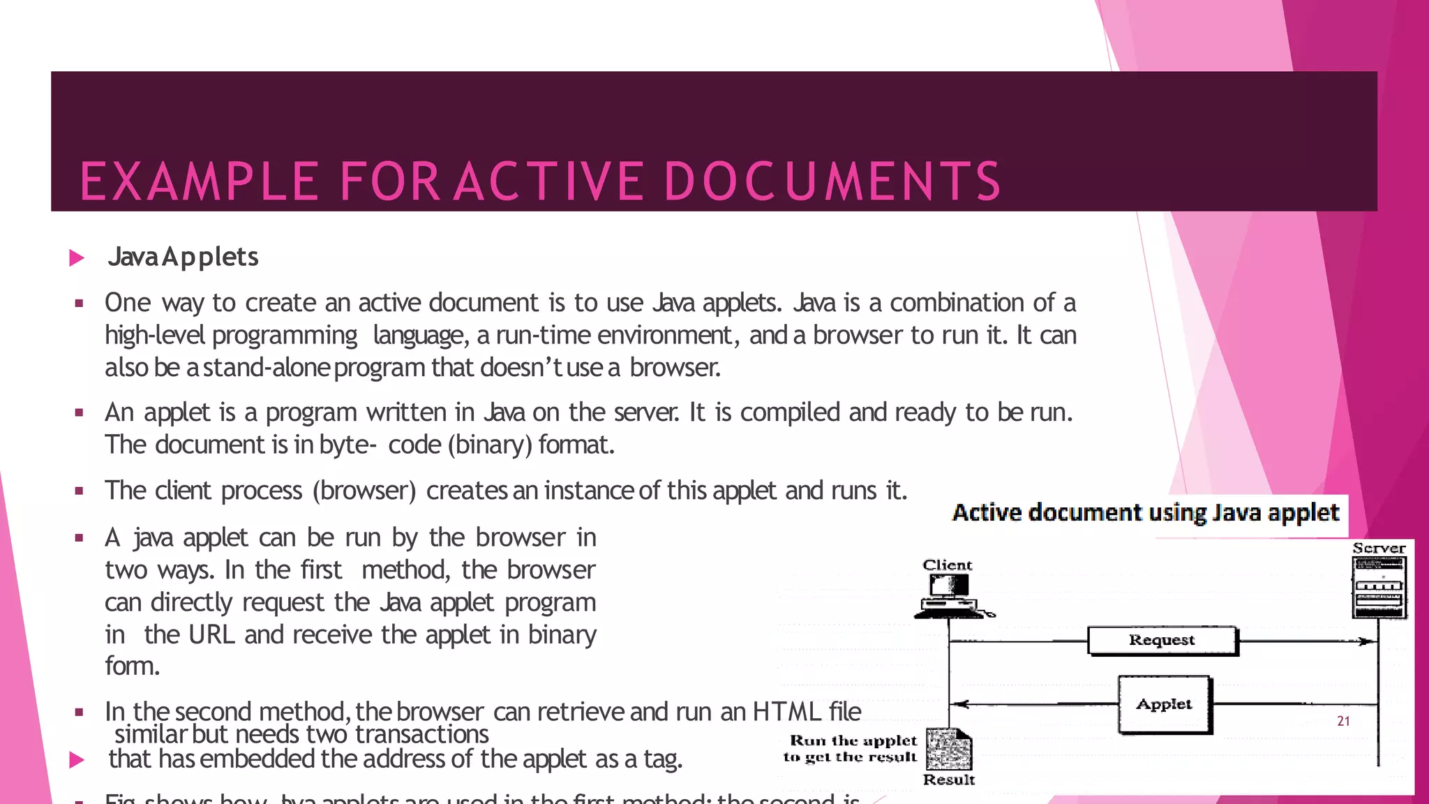 EXAMPLE FOR ACTIVE DOCUMENTS
 JavaApplets
◾ One way to create an active document is to use Java applets. Java is a combination of a
high-level programming language, a run-time environment, and a browser to run it. It can
also be astand-aloneprogram that doesn’tusea browser.
◾ An applet is a program written in Java on the server
. It is compiled and ready to be run.
The document is in byte- code (binary) format.
◾ The client process (browser) createsan instanceof this applet and runs it.
◾ A java applet can be run by the browser in
two ways. In the first method, the browser
can directly request the Java applet program
in the URL and receive the applet in binary
form.
◾ In the second method,thebrowser can retrieve and run an HTML file
 that hasembedded the address of the applet as a tag.
21
similarbut needs two transactions
 