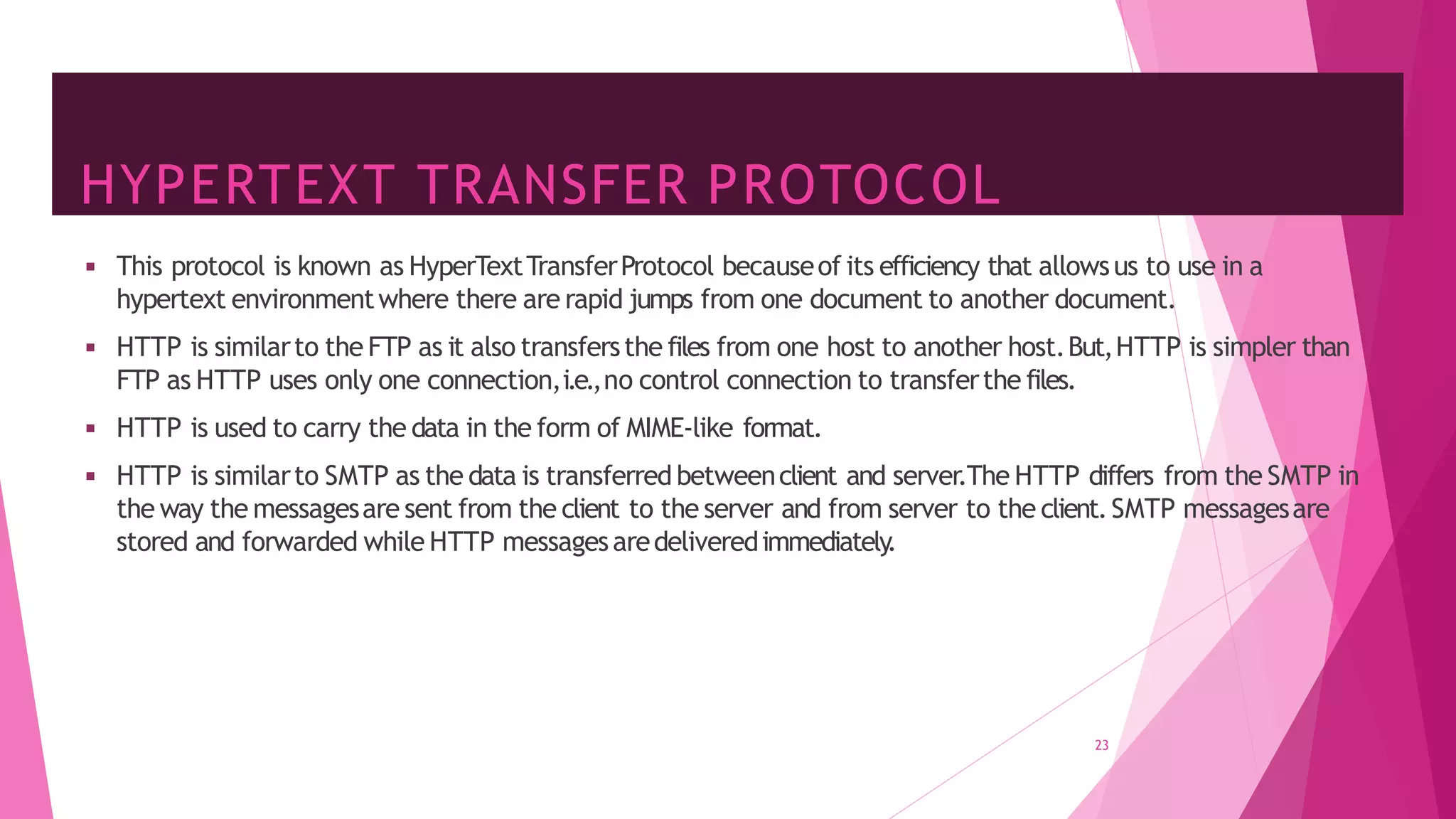 HYPERTEXT TRANSFER PROTOCOL
23
◾ This protocol is known as HyperTextTransferProtocol becauseof its efficiency that allowsus to use in a
hypertext environmentwhere there are rapid jumps from one document to another document.
◾ HTTP is similarto the FTP as it also transfersthe files from one host to another host.But,HTTP is simpler than
FTP as HTTP uses only one connection,i.e.,no control connection to transferthe files.
◾ HTTP is used to carry the data in the form of MIME-like format.
◾ HTTP is similarto SMTP as the data is transferred betweenclient and server.The HTTP differs from the SMTP in
the way the messagesare sent from the client to the server and from server to the client.SMTP messagesare
stored and forwarded while HTTP messagesaredeliveredimmediately
.
 