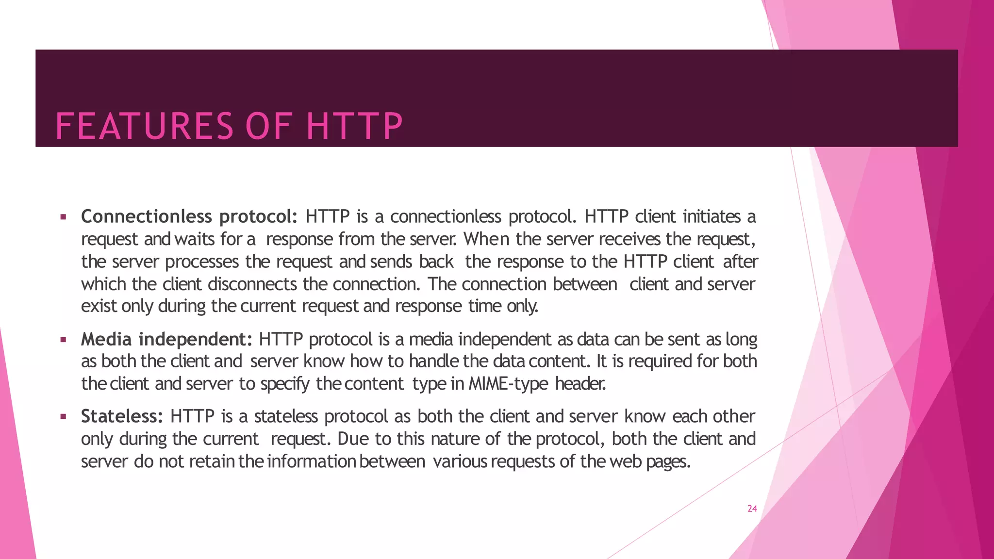FEATURES OF HTTP
◾ Connectionless protocol: HTTP is a connectionless protocol. HTTP client initiates a
request and waits for a response from the server
. When the server receives the request,
the server processes the request and sends back the response to the HTTP client after
which the client disconnects the connection. The connection between client and server
exist only during the current request and response time only
.
◾ Media independent: HTTP protocol is a media independent as data can be sent as long
as both the client and server know how to handle the datacontent. It is required for both
theclient and server to specify thecontent type in MIME-type header
.
◾ Stateless: HTTP is a stateless protocol as both the client and server know each other
only during the current request. Due to this nature of the protocol, both the client and
server do not retaintheinformationbetween variousrequests of the web pages.
24
 