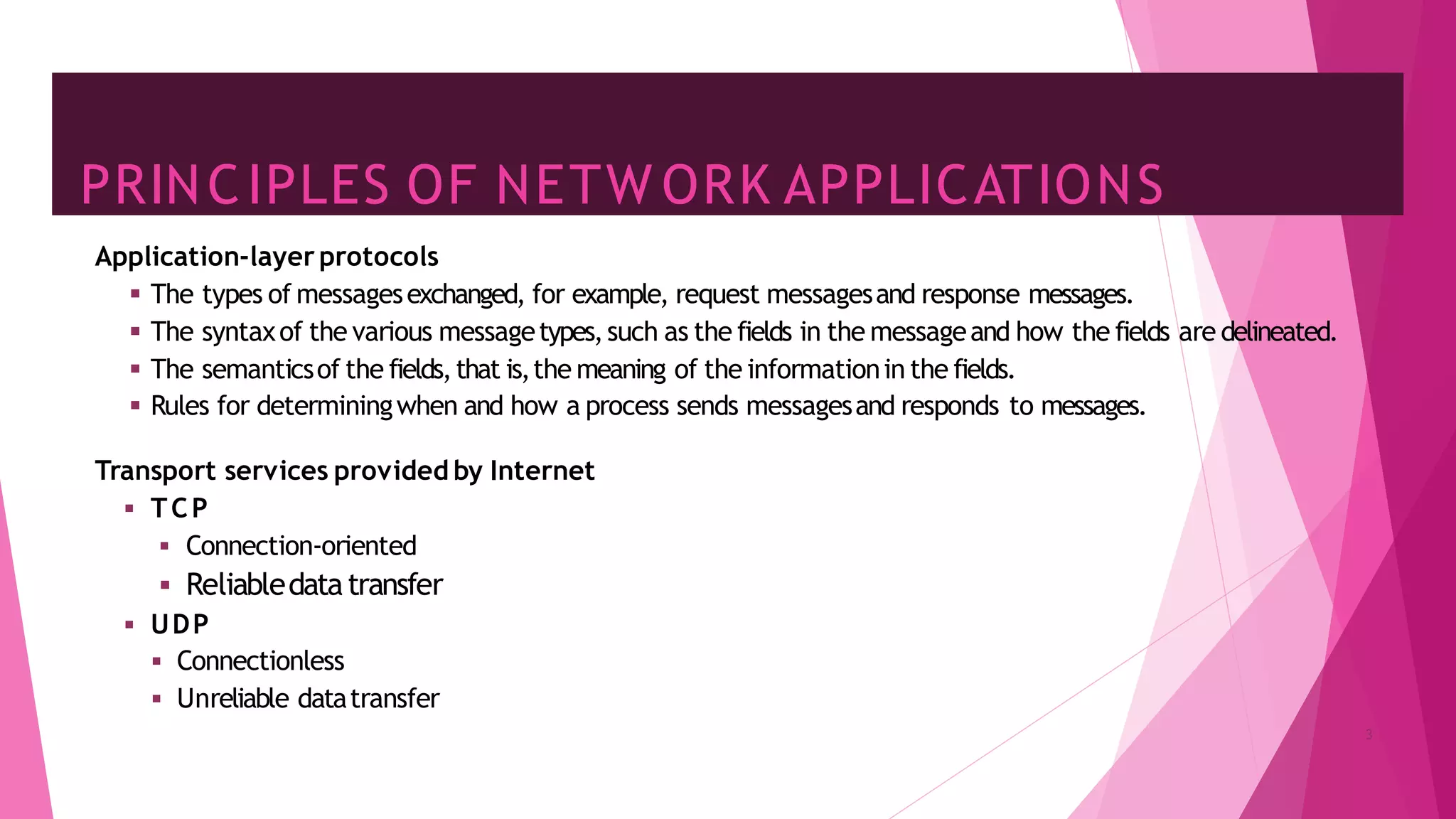 PRINCIPLES OF NETW ORK APPLICATIONS
3
Application-layer protocols
▪ The types of messagesexchanged, for example, request messagesand response messages.
▪ The syntaxof the various messagetypes,such as the fields in the messageand how the fields are delineated.
▪ The semanticsof the fields,that is,the meaning of the informationin the fields.
▪ Rules for determiningwhen and how a process sends messagesand responds to messages.
Transport services provided by Internet
▪ TCP
▪ Connection-oriented
▪ Reliabledatatransfer
▪ UDP
▪ Connectionless
▪ Unreliable datatransfer
 