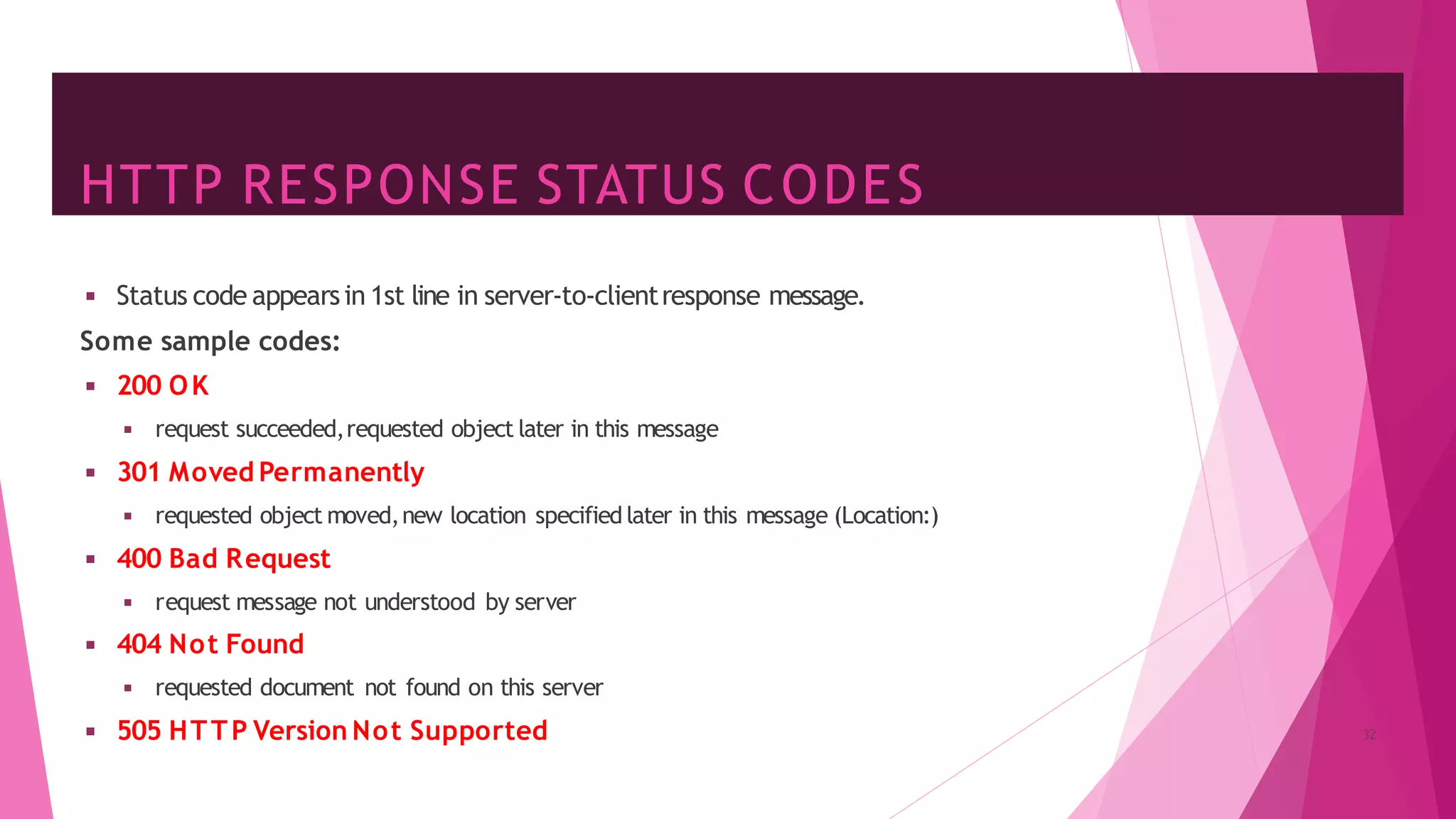 HTTP RESPONSE STATUS CODES
◾ Status code appearsin 1st line in server-to-clientresponse message.
Some sample codes:
◾ 200 OK
◾ request succeeded,requested object later in this message
◾ 301 Moved Permanently
◾ requested object moved,new location specified later in this message (Location:)
◾ 400 Bad Request
◾ request message not understood by server
◾ 404 Not Found
◾ requested document not found on this server
◾ 505 HTTP Version Not Supported 32
 