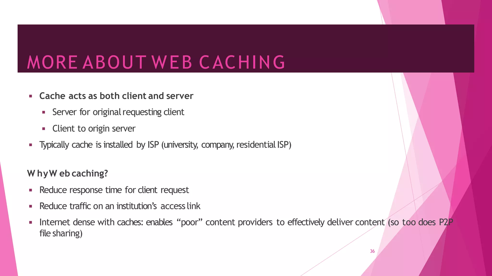 MORE ABOUT WEB CACHING
36
◾ Cache acts as both client and server
◾ Server for originalrequesting client
◾ Client to origin server
◾ T
ypically cache is installed by ISP (university
, company
,residentialISP)
W hyW eb caching?
◾ Reduce response time for client request
◾ Reduce traffic on an institution’s accesslink
◾ Internet dense with caches: enables “poor” content providers to effectively deliver content (so too does P2P
file sharing)
 