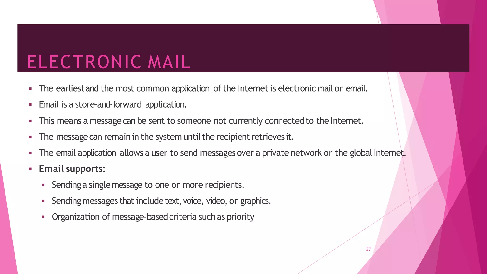 ELECTRONIC MAIL
37
◾ The earliestand the most common application of the Internet is electronicmail or email.
◾ Email is a store-and-forward application.
◾ This means amessagecan be sent to someone not currently connectedto the Internet.
◾ The messagecan remainin the systemuntilthe recipientretrievesit.
◾ The email application allowsa user to send messagesover a private network or the globalInternet.
◾ Email supports:
◾ Sendinga singlemessage to one or more recipients.
◾ Sendingmessagesthat includetext,voice, video, or graphics.
◾ Organization of message-basedcriteria suchas priority
 
