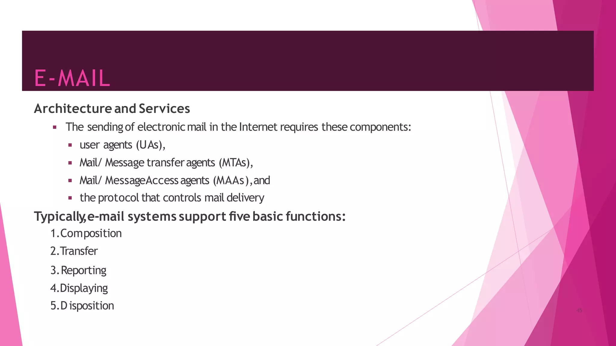 E-MAIL
Architecture and Services
◾ The sendingof electronicmail in the Internet requires these components:
◾ user agents (UAs),
◾ Mail/ Message transferagents (MTAs),
◾ Mail/ MessageAccessagents (MAAs),and
◾ the protocol that controls mail delivery
Typically
,e-mail systems support five basic functions:
1.Composition
2.Transfer
3.Reporting
4.Displaying
5.Disposition 45
 