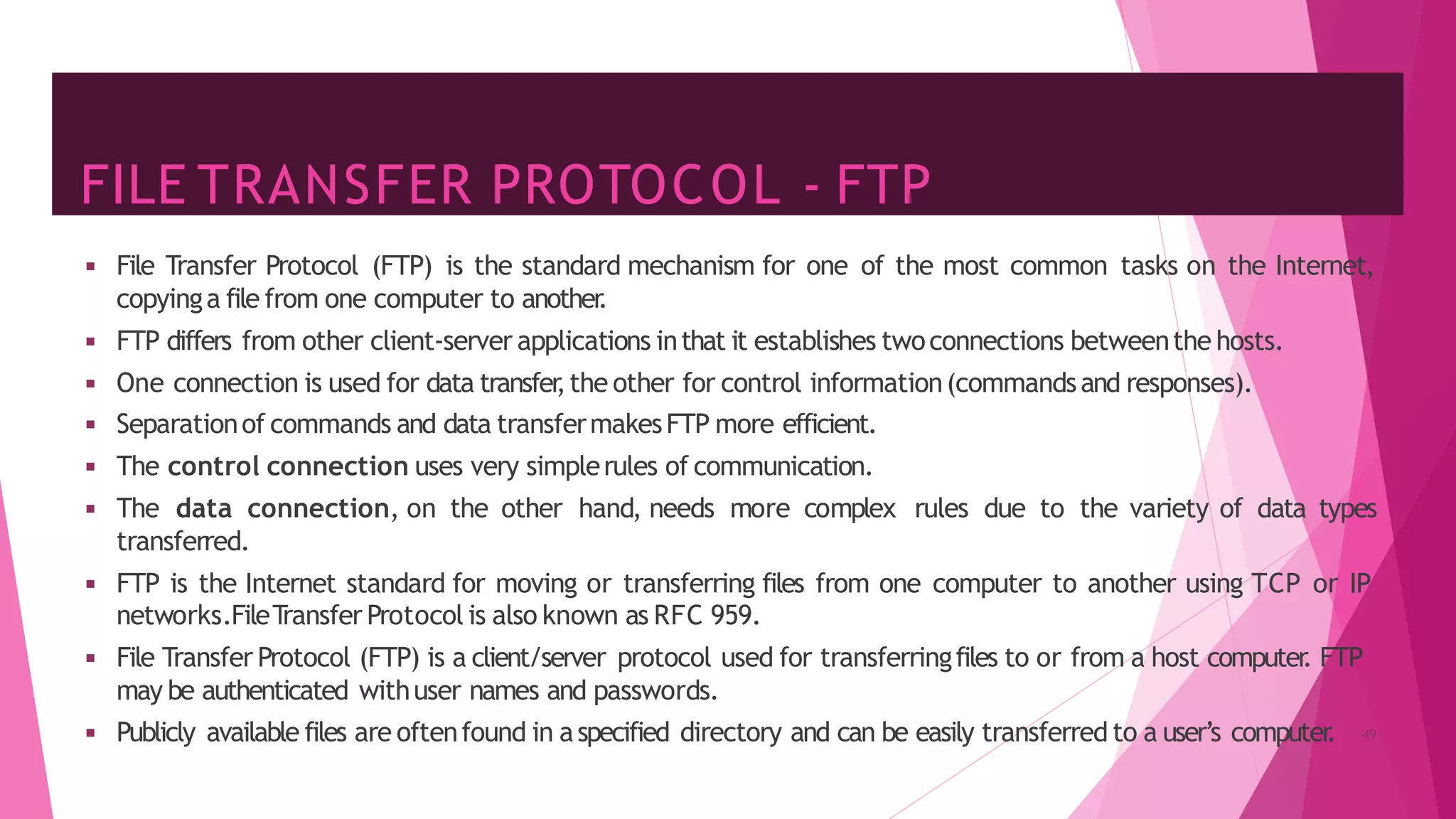FILE TRANSFER PROTOCOL - FTP
◾ File Transfer Protocol (FTP) is the standard mechanism for one of the most common tasks on the Internet,
copyinga file from one computer to another
.
◾ FTP differs from other client-server applications inthat it establishes twoconnections betweenthe hosts.
◾ One connection is used for data transfer
,the other for control information(commandsand responses).
◾ Separationof commands and data transfermakesFTP more efficient.
◾ The control connection uses very simplerules of communication.
◾ The data connection, on the other hand, needs more complex rules due to the variety of data types
transferred.
◾ FTP is the Internet standard for moving or transferring files from one computer to another using TCP or IP
networks.FileT
ransfer Protocol is also known as RFC 959.
◾ File Transfer Protocol (FTP) is a client/server protocol used for transferringfiles to or from a host computer
. FTP
may be authenticated withuser names and passwords.
◾ Publicly available files are oftenfound in aspecified directory and can be easily transferred to a user’s computer
. 49
 