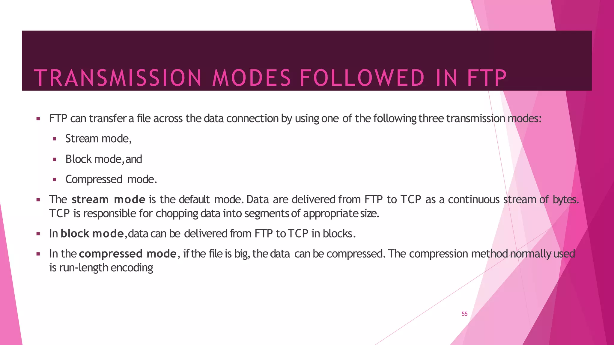 TRANSMISSION MODES FOLLOWED IN FTP
55
◾ FTP can transfera file across the data connection by using one of the followingthree transmission modes:
◾ Stream mode,
◾ Block mode,and
◾ Compressed mode.
◾ The stream mode is the default mode.Data are delivered from FTP to TCP as a continuous stream of bytes.
TCP is responsible for chopping data into segmentsof appropriatesize.
◾ In block mode,datacan be delivered from FTP toTCP in blocks.
◾ In the compressed mode, ifthe fileis big,thedata can be compressed.The compression methodnormallyused
is run-length encoding
 