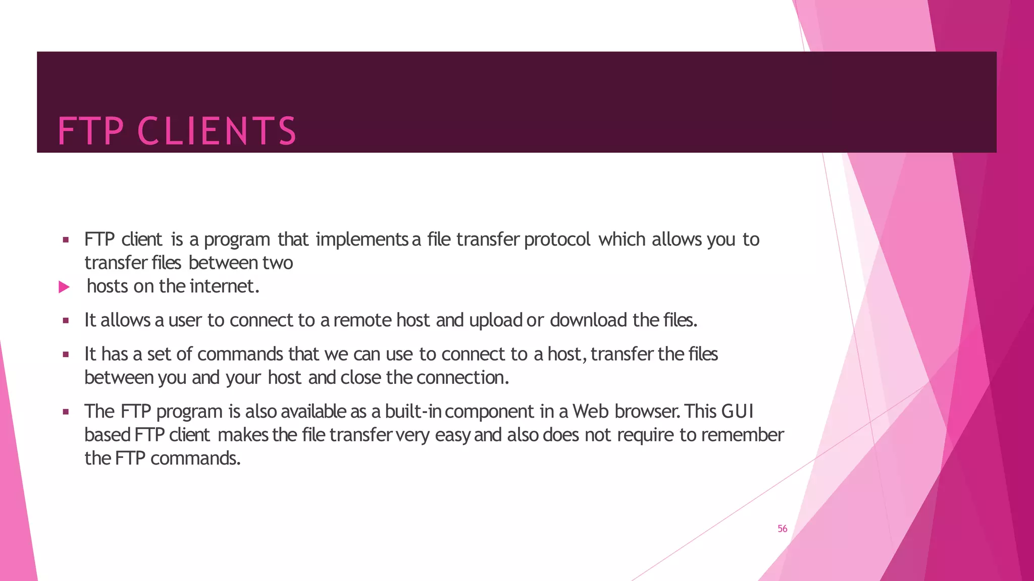 FTP CLIENTS
◾ FTP client is a program that implementsa file transfer protocol which allows you to
transfer files between two
 hosts on the internet.
◾ It allows a user to connect to aremote host and upload or download the files.
◾ It has a set of commands that we can use to connect to a host,transfer the files
between you and your host and close the connection.
◾ The FTP program is also available as a built-incomponent in a Web browser.This GUI
based FTP client makesthe file transfervery easyand also does not require to remember
the FTP commands.
56
 