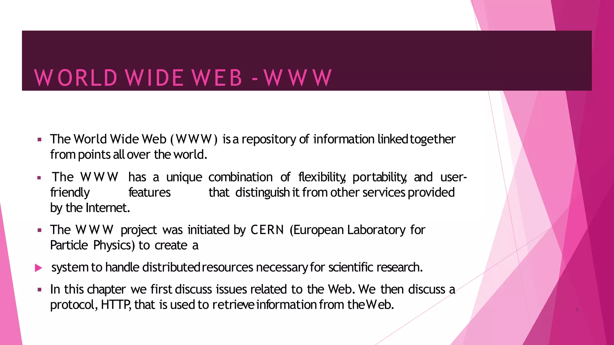 W ORLD WIDE WEB - W W W
◾ The World Wide Web (WWW) isa repository of information linkedtogether
frompoints allover the world.
◾ The W W W has a unique combination of flexibility
, portability
, and user-
friendly features that distinguishit from other services provided
by the Internet.
◾ The W W W project was initiated by CERN (European Laboratory for
Particle Physics) to create a
 systemto handle distributedresources necessaryfor scientific research.
◾ In this chapter we first discuss issues related to the Web. We then discuss a
protocol, HTTP
,that is usedto retrieveinformationfrom theWeb. 6
 