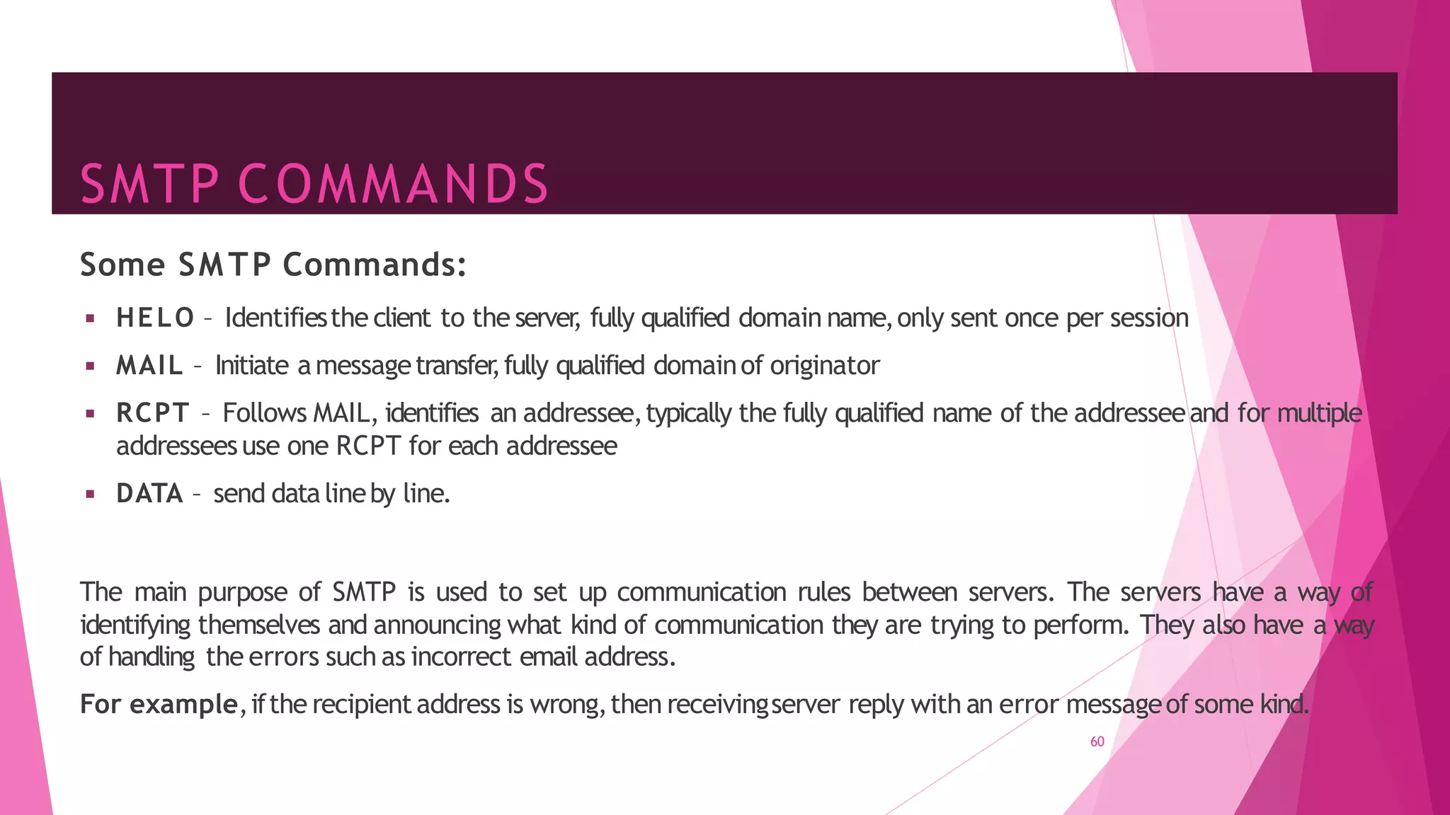 SMTP COMMANDS
60
Some SMTP Commands:
◾ HELO – Identifiesthe client to the server
, fully qualified domain name,only sent once per session
◾ MAIL – Initiate amessagetransfer
,fully qualified domainof originator
◾ RCPT – Follows MAIL, identifies an addressee,typically the fully qualified name of the addresseeand for multiple
addresseesuse one RCPT for each addressee
◾ DATA – send datalineby line.
The main purpose of SMTP is used to set up communication rules between servers. The servers have a way of
identifying themselves and announcing what kind of communication they are trying to perform. They also have a way
of handling the errors such as incorrect email address.
For example,ifthe recipientaddress is wrong,then receivingserver reply with an error messageof some kind.
 