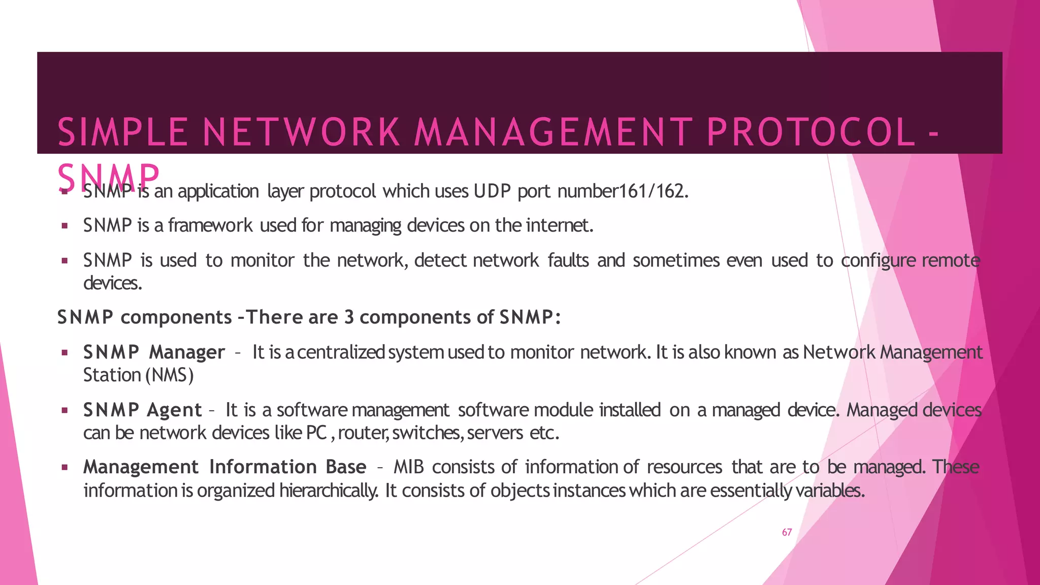 SIMPLE NETWORK MANAGEMENT PROTOCOL -
SNMP
67
◾ SNMP is an application layer protocol which uses UDP port number161/162.
◾ SNMP is a framework used for managing devices on the internet.
◾ SNMP is used to monitor the network, detect network faults and sometimes even used to configure remote
devices.
SNMP components –There are 3 components of SNMP:
◾ SNMP Manager – It is acentralizedsystemusedto monitor network.It is also known as Network Management
Station(NMS)
◾ SNMP Agent – It is a software management software module installed on a managed device. Managed devices
can be network devices like PC,router
,switches,servers etc.
◾ Management Information Base – MIB consists of information of resources that are to be managed. These
informationis organized hierarchically
. It consists of objectsinstanceswhich are essentiallyvariables.
 