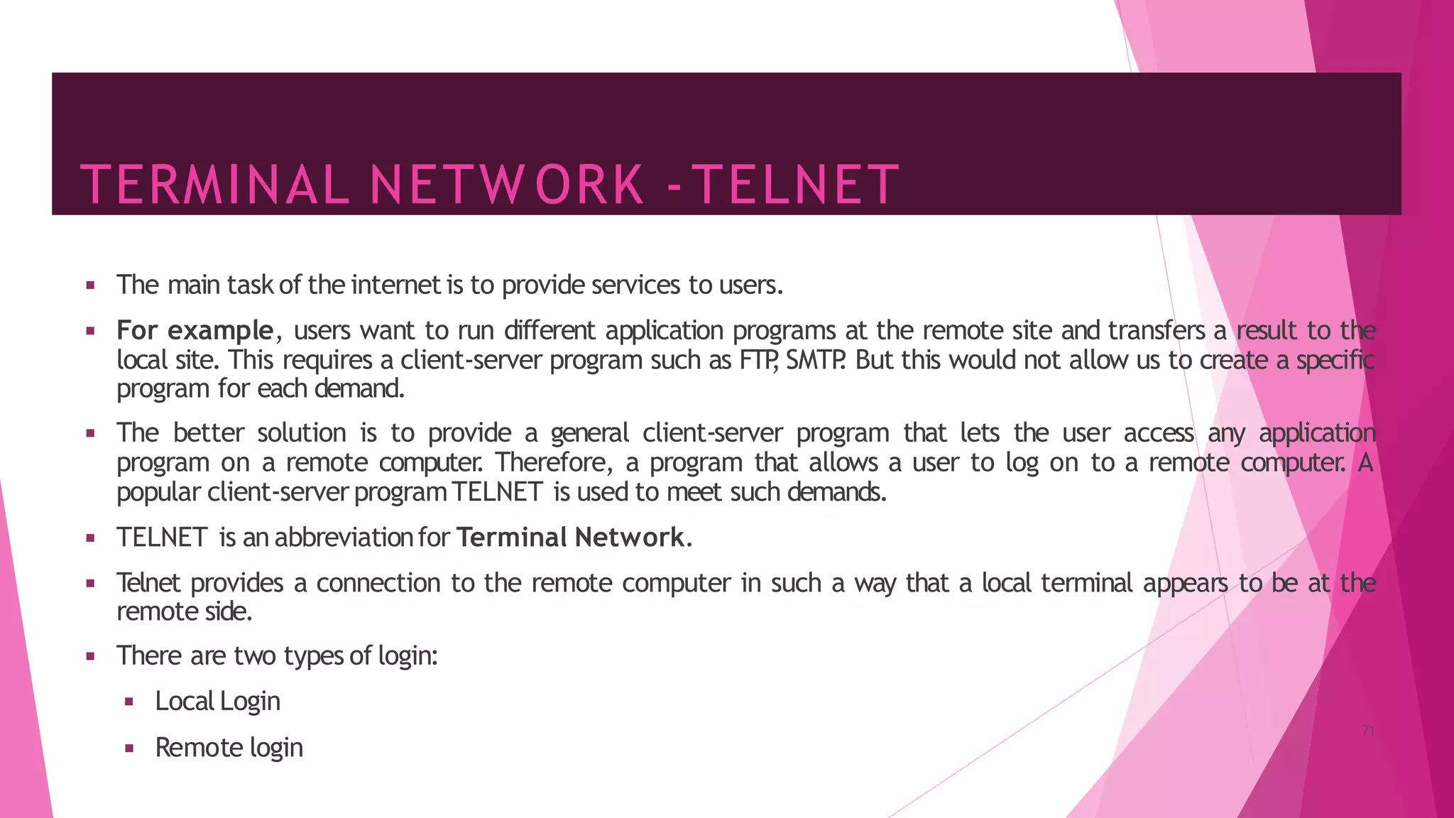 TERMINAL NETW ORK -TELNET
◾ Remote login
◾ The main task of the internetis to provide services to users.
◾ For example, users want to run different application programs at the remote site and transfers a result to the
local site. This requires a client-server program such as FTP
, SMTP
. But this would not allow us to create a specific
program for each demand.
◾ The better solution is to provide a general client-server program that lets the user access any application
program on a remote computer
. Therefore, a program that allows a user to log on to a remote computer
. A
popular client-serverprogramTELNET is used to meet such demands.
◾ TELNET is an abbreviationfor Terminal Network.
◾ T
elnet provides a connection to the remote computer in such a way that a local terminal appears to be at the
remote side.
◾ There are two types of login:
◾ Local Login
71
 