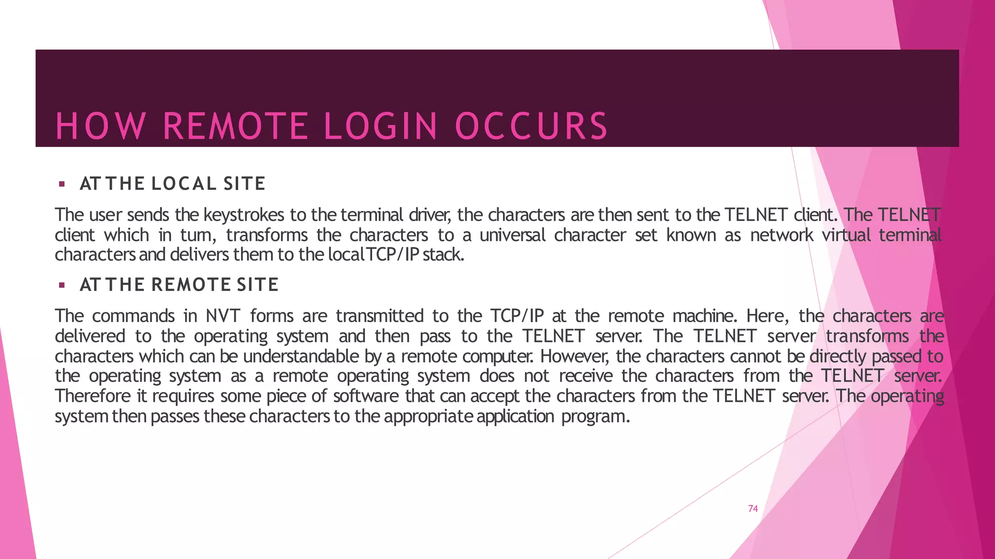 HOW REMOTE LOGIN OCCURS
74
◾ AT THE LOCAL SITE
The user sends the keystrokes to the terminal driver
, the characters are then sent to the TELNET client. The TELNET
client which in turn, transforms the characters to a universal character set known as network virtual terminal
charactersand delivers them to the localTCP/IP stack.
◾ AT THE REMOTE SITE
The commands in NVT forms are transmitted to the TCP/IP at the remote machine. Here, the characters are
delivered to the operating system and then pass to the TELNET server
. The TELNET server transforms the
characters which can be understandable by a remote computer
. However
, the characters cannot be directly passed to
the operating system as a remote operating system does not receive the characters from the TELNET server.
Therefore it requires some piece of software that can accept the characters from the TELNET server
. The operating
systemthen passes these charactersto the appropriateapplication program.
 