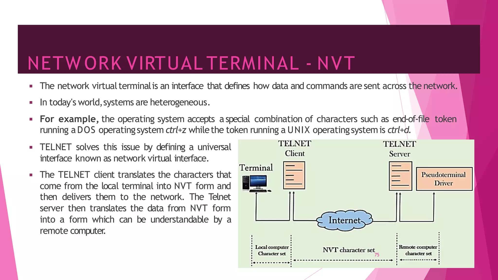 NETW ORK VIRTUAL TERMINAL - NVT
75
◾ The network virtualterminalis an interface that defines how data and commands are sent across the network.
◾ In today's world,systems are heterogeneous.
◾ For example, the operating system accepts aspecial combination of characters such as end-of-file token
running aDOS operatingsystem ctrl+z whilethe token running a UNIX operatingsystemis ctrl+d.
◾ TELNET solves this issue by defining a universal
interface known as network virtual interface.
◾ The TELNET client translates the characters that
come from the local terminal into NVT form and
then delivers them to the network. The Telnet
server then translates the data from NVT form
into a form which can be understandable by a
remote computer
.
 