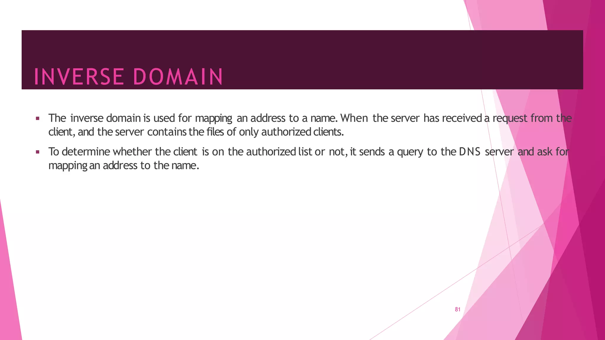 INVERSE DOMAIN
81
◾ The inverse domain is used for mapping an address to a name.When the server has receiveda request from the
client,and the server containsthe files of only authorizedclients.
◾ To determine whether the client is on the authorized list or not,it sends a query to the DNS server and ask for
mappingan address to the name.
 