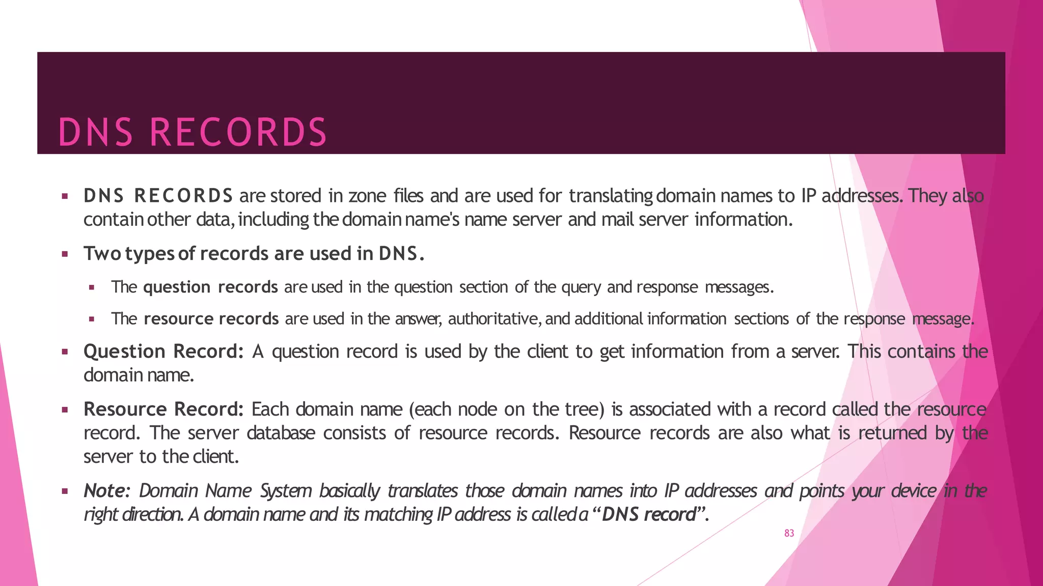 DNS RECORDS
83
◾ DNS RECORDS are stored in zone files and are used for translatingdomain names to IP addresses.They also
containother data,including thedomainname's name server and mail server information.
◾ Two types of records are used in DNS.
◾ The question records are used in the question section of the query and response messages.
◾ The resource records are used in the answer, authoritative,and additional information sections of the response message.
◾ Question Record: A question record is used by the client to get information from a server
. This contains the
domain name.
◾ Resource Record: Each domain name (each node on the tree) is associated with a record called the resource
record. The server database consists of resource records. Resource records are also what is returned by the
server to the client.
◾ Note: Domain Name System basically translates those domain names into IP addresses and points your device in the
rightdirection.A domain name and its matching IP address is calleda“DNS record”.
 
