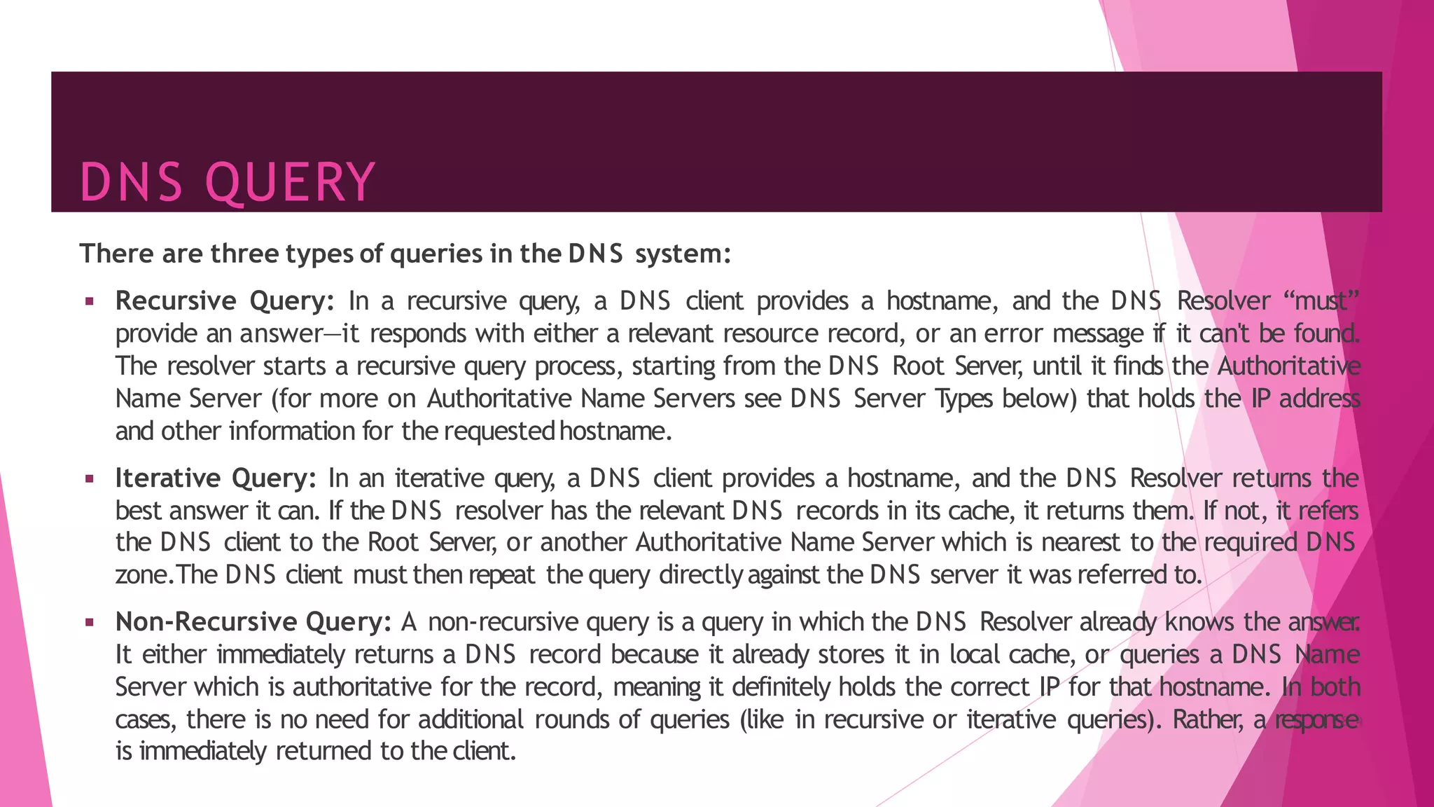 DNS QUERY
There are three types of queries in the DNS system:
◾ Recursive Query: In a recursive query
, a DNS client provides a hostname, and the DNS Resolver “must”
provide an answer—it responds with either a relevant resource record, or an error message if it can't be found.
The resolver starts a recursive query process, starting from the DNS Root Server
, until it finds the Authoritative
Name Server (for more on Authoritative Name Servers see DNS Server T
ypes below) that holds the IP address
and other information for the requestedhostname.
◾ Iterative Query: In an iterative query
, a DNS client provides a hostname, and the DNS Resolver returns the
best answer it can. If the DNS resolver has the relevant DNS records in its cache, it returns them. If not, it refers
the DNS client to the Root Server
, or another Authoritative Name Server which is nearest to the required DNS
zone.The DNS client mustthen repeat the query directlyagainst the DNS server it was referred to.
◾ Non-Recursive Query: A non-recursive query is a query in which the DNS Resolver already knows the answer
.
It either immediately returns a DNS record because it already stores it in local cache, or queries a DNS Name
Server which is authoritative for the record, meaning it definitely holds the correct IP for that hostname. In both
cases, there is no need for additional rounds of queries (like in recursive or iterative queries). Rather
, a respons8
e4
is immediately returned to the client.
 