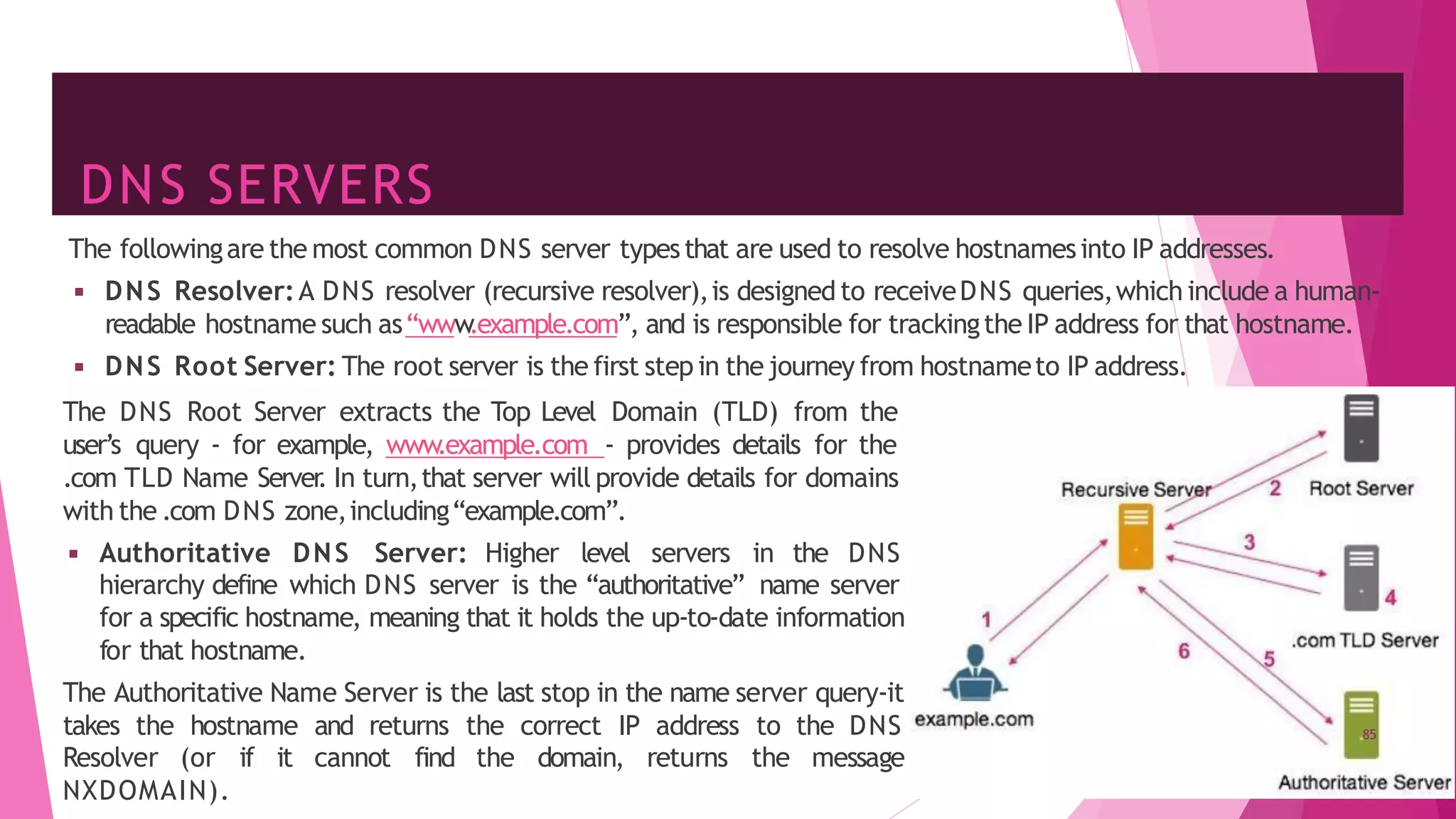 DNS SERVERS
The followingare the most common DNS server typesthat are used to resolve hostnamesinto IP addresses.
◾ DNS Resolver:A DNS resolver (recursive resolver),is designed to receiveDNS queries,which include a human-
readable hostname such as“www
.example.com”, and is responsible for trackingthe IP address for that hostname.
◾ DNS Root Server: The root server is the first step in the journey from hostnameto IP address.
The DNS Root Server extracts the Top Level Domain (TLD) from the
user’s query - for example, www
.example.com - provides details for the
.com TLD Name Server
. In turn,that server will provide details for domains
with the .com DNS zone,including“example.com”.
◾ Authoritative DNS Server: Higher level servers in the DNS
hierarchy define which DNS server is the “authoritative” name server
for a specific hostname, meaning that it holds the up-to-date information
for that hostname.
The Authoritative Name Server is the last stop in the name server query-it
takes the hostname and returns the correct IP address to the DNS
Resolver (or if it cannot find the domain, returns the message
NXDOMAIN).
85
 