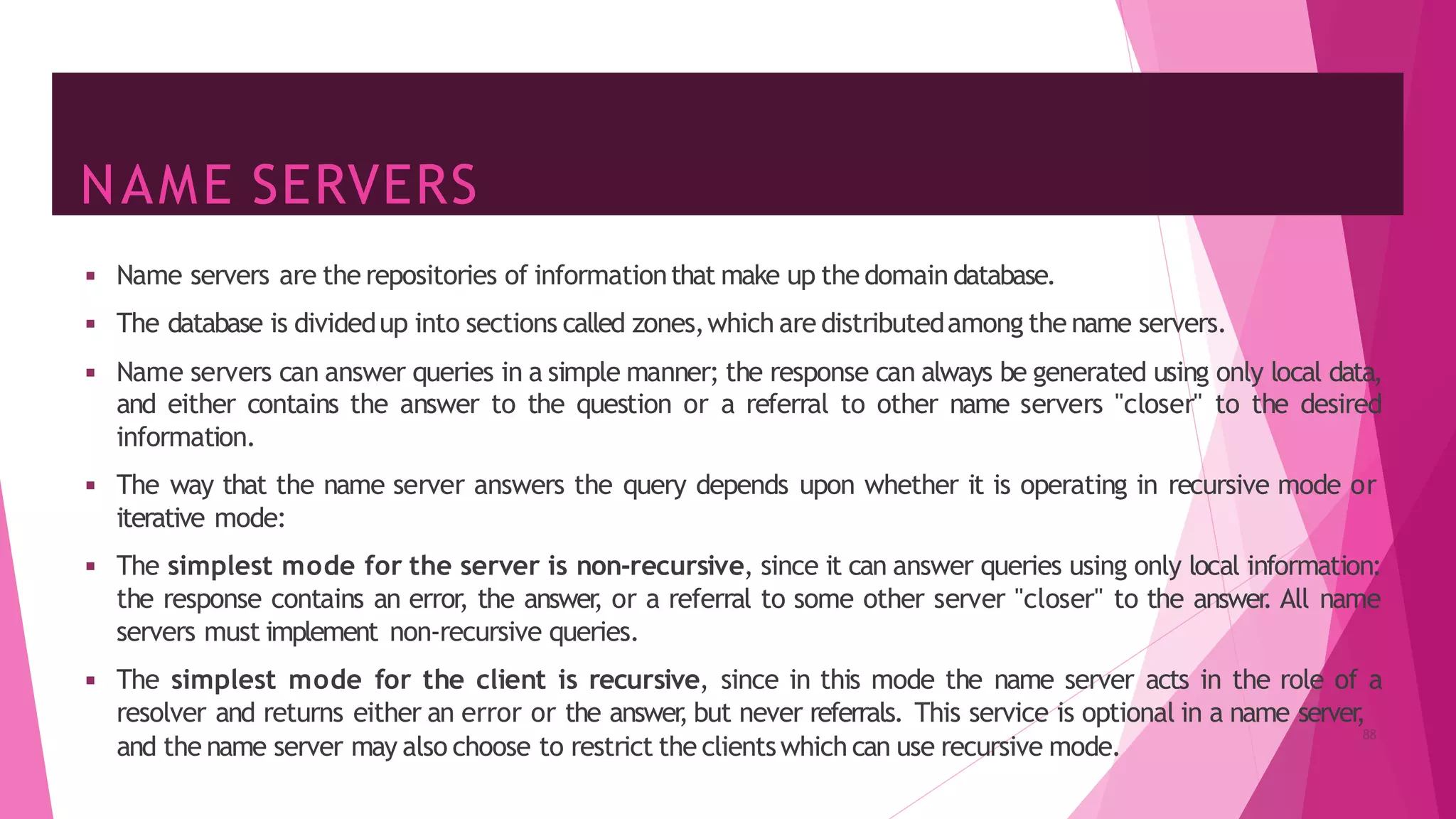 NAME SERVERS
88
and the name server may also choose to restrict the clientswhich can use recursive mode.
◾ Name servers are the repositories of informationthat make up the domain database.
◾ The database is dividedup into sections called zones,which are distributedamong the name servers.
◾ Name servers can answer queries in a simple manner; the response can always be generated using only local data,
and either contains the answer to the question or a referral to other name servers "closer" to the desired
information.
◾ The way that the name server answers the query depends upon whether it is operating in recursive mode or
iterative mode:
◾ The simplest mode for the server is non-recursive, since it can answer queries using only local information:
the response contains an error, the answer
, or a referral to some other server "closer" to the answer
. All name
servers must implement non-recursive queries.
◾ The simplest mode for the client is recursive, since in this mode the name server acts in the role of a
resolver and returns either an error or the answer
, but never referrals. This service is optional in a name server
,
 