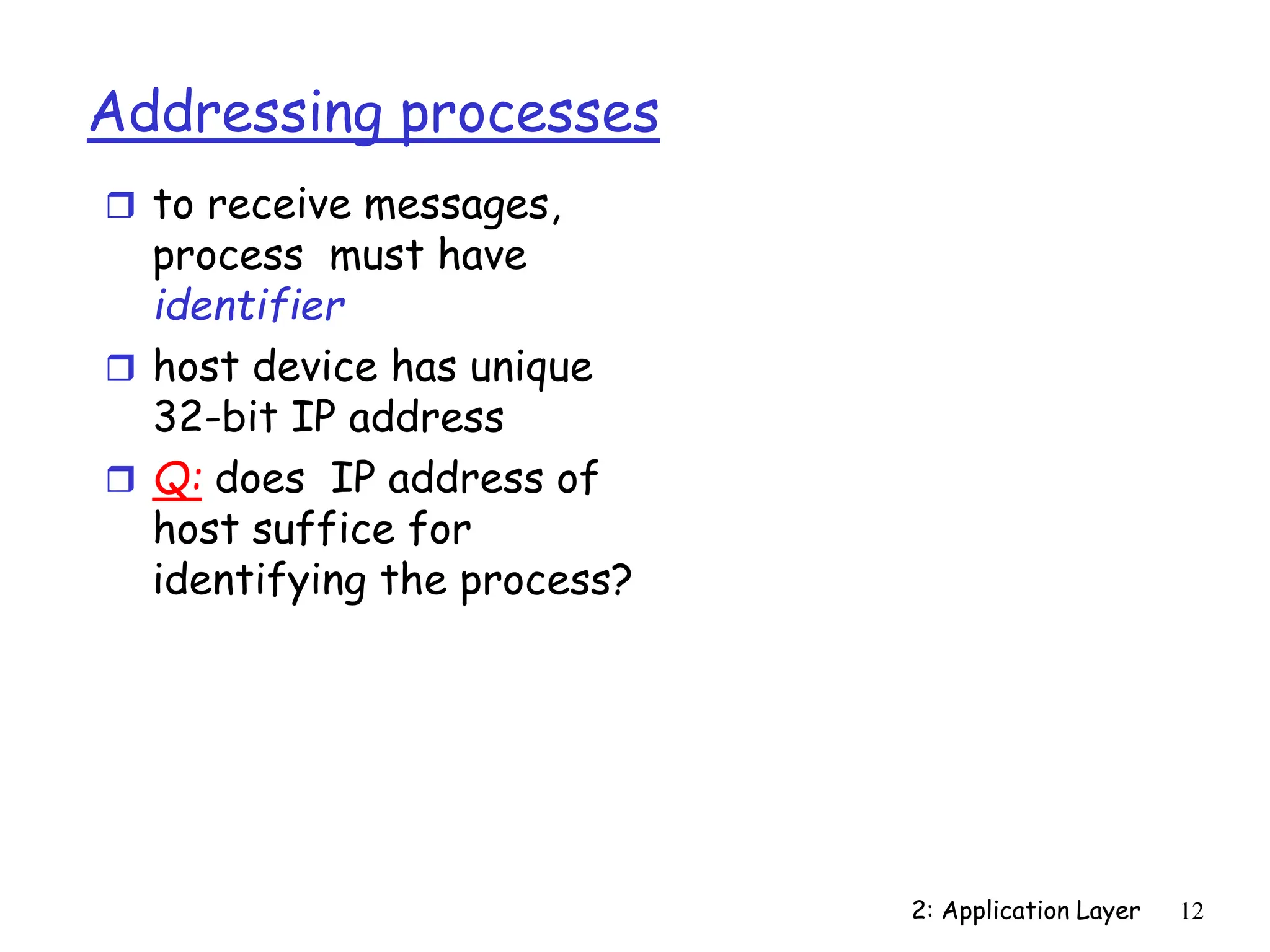 2: Application Layer 12
Addressing processes
 to receive messages,
process must have
identifier
 host device has unique
32-bit IP address
 Q: does IP address of
host suffice for
identifying the process?
 