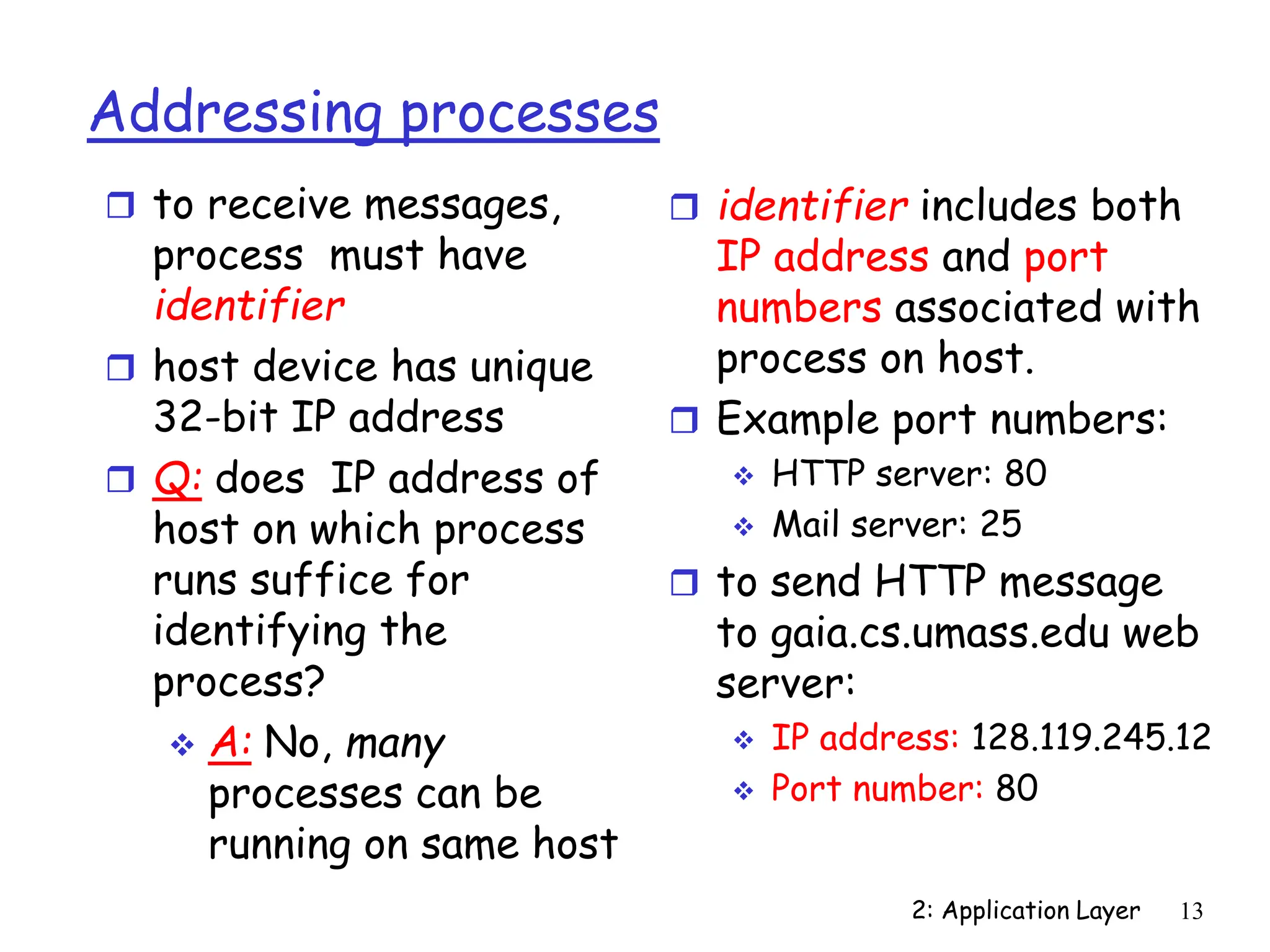 2: Application Layer 13
Addressing processes
 to receive messages,
process must have
identifier
 host device has unique
32-bit IP address
 Q: does IP address of
host on which process
runs suffice for
identifying the
process?
 A: No, many
processes can be
running on same host
 identifier includes both
IP address and port
numbers associated with
process on host.
 Example port numbers:
 HTTP server: 80
 Mail server: 25
 to send HTTP message
to gaia.cs.umass.edu web
server:
 IP address: 128.119.245.12
 Port number: 80
 