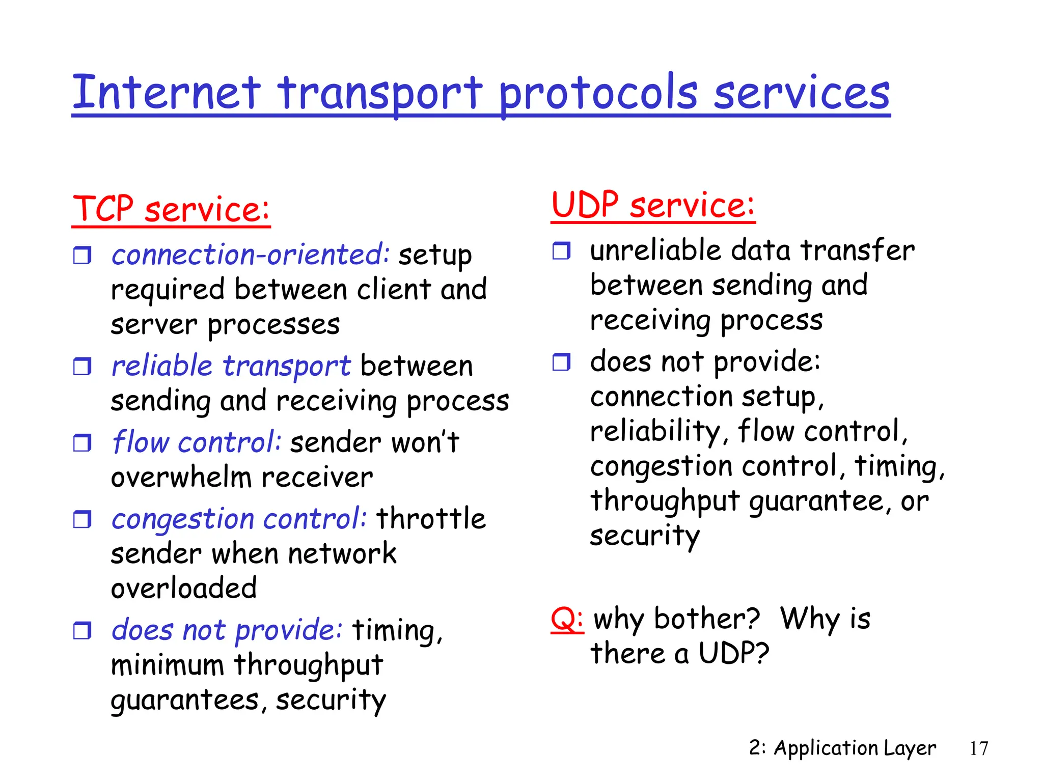 2: Application Layer 17
Internet transport protocols services
TCP service:
 connection-oriented: setup
required between client and
server processes
 reliable transport between
sending and receiving process
 flow control: sender won’t
overwhelm receiver
 congestion control: throttle
sender when network
overloaded
 does not provide: timing,
minimum throughput
guarantees, security
UDP service:
 unreliable data transfer
between sending and
receiving process
 does not provide:
connection setup,
reliability, flow control,
congestion control, timing,
throughput guarantee, or
security
Q: why bother? Why is
there a UDP?
 